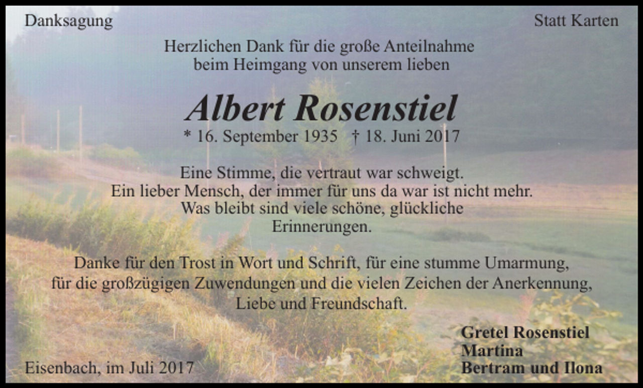 <p>DDanksagung<br />a n ks a g u n g</p><p>Statt<br />St att Karten<br />K art e n<br />Herzlichen<br />H er zli c h e n DDank<br />a n k f für<br />ür didie<br />e ggroße<br />r o ß e Anteilnahme<br />A nt eil n a h m e<br />beim<br />lieben<br />b ei m Heimgang<br />H ei m g a n g vvon<br />o n uunserem<br />ns e r e m li<br />e be n</p><p>Albert<br />Al b ert RRosenstiel<br />os e nsti el</p><p>6. September<br />S e pt e m b er 11935<br />9 3 5 †† 18.<br />1 8. Juni<br />J u ni<br />** 116.<br />Ei<br />n e Sti<br />m m e, didie<br />e vvertraut<br />ertr a ut war<br />w ar schweigt.<br />s c h w ei gt.<br />Eine<br />Stimme,<br />Ein<br />Ei<br />n lilieber<br />e b er Mensch,<br />M e ns c h, dder<br />er i immer<br />m m er f für<br />ür uuns<br />ns dda<br />a wwar<br />ar ististninicht<br />c ht mehr.<br />m e hr.<br />Was<br />ei bt sisind<br />n d viviele<br />el e s cschöne,<br />h ö n e, gl<br />ü c kli c h e<br />Wasblbleibt<br />glückliche<br />Erinnerungen.<br />Eri<br />n n er u n g e n.<br />DDanke<br />a n k e f für<br />ür dden<br />e n TrTrost<br />ost i in<br />n Wort<br />W ort uund<br />n d Schrift,<br />S c hrift, ffür<br />ür ei<br />eine<br />n e sstumme<br />t u m m e Umarmung,<br />U m ar m u n g,<br />die<br />vielen<br />ffür<br />ür die<br />di e großzügigen<br />gr o ß z ü gi g e n Zuwendungen<br />Z u w en d u n g e n uund<br />n d di<br />e vi<br />el e n Zeichen<br />Z ei c h e n der<br />d er Anerkennung,<br />A n er k e n n u n g,<br />Li<br />e b e uund<br />n d Fr<br />e u n ds c h aft.<br />Liebe<br />Freundschaft.<br />Eisenbach,<br />Eis<br />e n b a c h, i im<br />m JJuli<br />uli 22</p><p>Gretel<br />G r et el RRosenstiel<br />os e nsti el<br />Martina<br />M a rti n a<br />Bertram<br />B e rt r a m uund<br />n d IlIlona<br />ona</p>