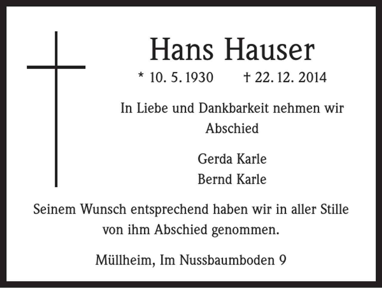 <p>Hans Hauser<br />* 10. 5. 1930 † 22. 12. 2014<br />In Liebe und Dankbarkeit nehmen wir<br />Abschied<br />Gerda Karle<br />Bernd Karle<br />Seinem Wunsch entsprechend haben wir in aller Stille<br />von ihm Abschied genommen.<br />Müllheim, Im Nussbaumboden 9</p>