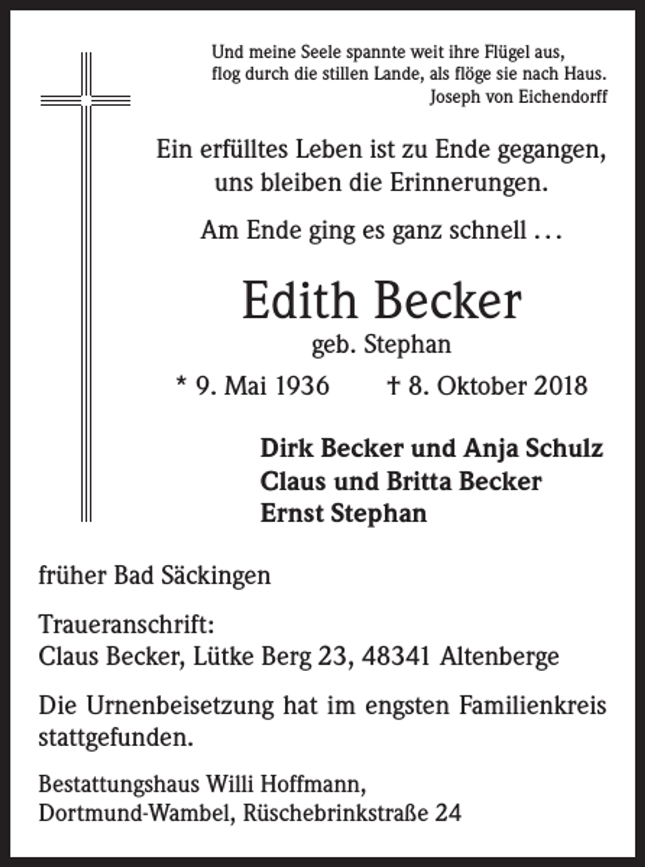 <p>Und meine Seele spannte weit ihre Flügel aus,<br />flog durch die stillen Lande, als flöge sie nach Haus.</p><p>Joseph von Eichendorff</p><p>Ein erfülltes Leben ist zu Ende gegangen,<br />uns bleiben die Erinnerungen.<br />Am Ende ging es ganz schnell . . .</p><p>Edith Becker</p><p>geb. Stephan<br />* 9. Mai 1936 † 8. Oktober 2018<br />Dirk Becker und Anja Schulz<br />Claus und Britta Becker<br />Ernst Stephan<br />früher Bad Säckingen<br />Traueranschrift:<br />Claus Becker, Lütke Berg 23, 48341 Altenberge<br />Die Urnenbeisetzung hat im engsten Familienkreis<br />stattgefunden.<br />Bestattungshaus Willi Hoffmann,<br />Dortmund-Wambel, Rüschebrinkstraße 24</p>