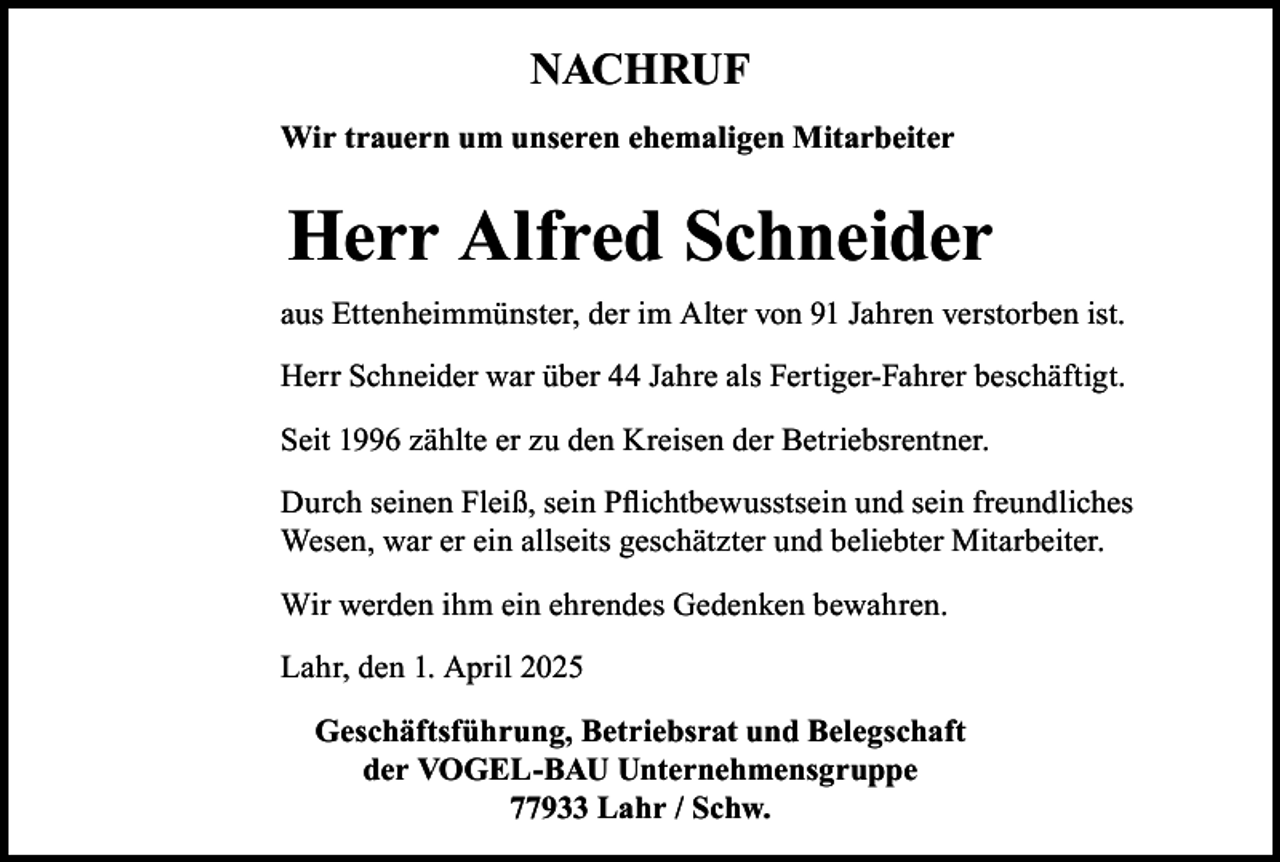<p>NACHRUF<br />Wir trauern um unseren ehemaligen Mitarbeiter</p><p>Herr Alfred Schneider<br />aus Ettenheimmünster, der im Alter von 91 Jahren verstorben ist.<br />Herr Schneider war über 44 Jahre als Fertiger-Fahrer beschäftigt.<br />Seit 1996 zählte er zu den Kreisen der Betriebsrentner.<br />Durch seinen Fleiß, sein Pflichtbewusstsein und sein freundliches<br />Wesen, war er ein allseits geschätzter und beliebter Mitarbeiter.<br />Wir werden ihm ein ehrendes Gedenken bewahren.<br />Lahr, den 1. April 2025<br />Geschäftsführung, Betriebsrat und Belegschaft<br />der VOGEL-BAU Unternehmensgruppe<br />77933 Lahr / Schw.</p>