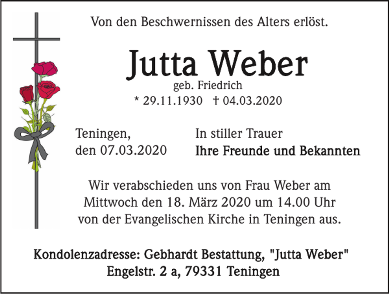 <p>Von den Beschwernissen des Alters erlöst.</p><p>geb. Friedrich<br />* 29.11.1930 † 04.03.2020</p><p>Teningen,<br />den 07.03.2020</p><p>In stiller Trauer</p><p>Wir verabschieden uns von Frau Weber am<br />Mittwoch den 18. März 2020 um 14.00 Uhr<br />von der Evangelischen Kirche in Teningen aus.</p>