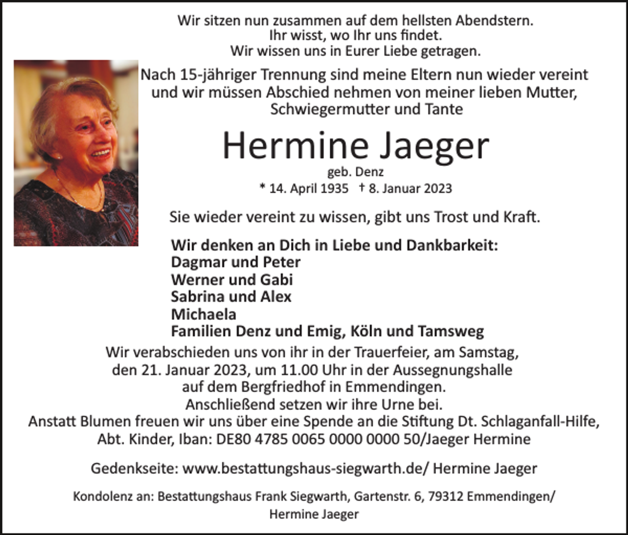 <p>Wir sitzen nun zusammen auf dem hellsten Abendstern.<br />Ihr wisst, wo Ihr uns ﬁndet.<br />Wir wissen uns in Eurer Liebe getragen.</p><p>Nach 15­jähriger Trennung sind meine Eltern nun wieder vereint<br />und wir müssen Abschied nehmen von meiner lieben Mutter,<br />Schwiegermutter und Tante</p><p>Hermine Jaeger<br />geb. Denz<br />* 14. April 1935 † 8. Januar 2023</p><p>Sie wieder vereint zu wissen, gibt uns Trost und Kraft.<br />Wir denken an Dich in Liebe und Dankbarkeit:<br />Dagmar und Peter<br />Werner und Gabi<br />Sabrina und Alex<br />Michaela<br />Familien Denz und Emig, Köln und Tamsweg<br />Wir verabschieden uns von ihr in der Trauerfeier, am Samstag,<br />den 21. Januar 2023, um 11.00 Uhr in der Aussegnungshalle<br />auf dem Bergfriedhof in Emmendingen.<br />Anschließend setzen wir ihre Urne bei.<br />Anstatt Blumen freuen wir uns über eine Spende an die Stiftung Dt. Schlaganfall­Hilfe,<br />Abt. Kinder, Iban: DE80 4785 0065 50/Jaeger Hermine<br />Gedenkseite: www.bestattungshaus­siegwarth.de/ Hermine Jaeger<br />Kondolenz an: Bestattungshaus Frank Siegwarth, Gartenstr. 6, 79312 Emmendingen/<br />Hermine Jaeger</p>