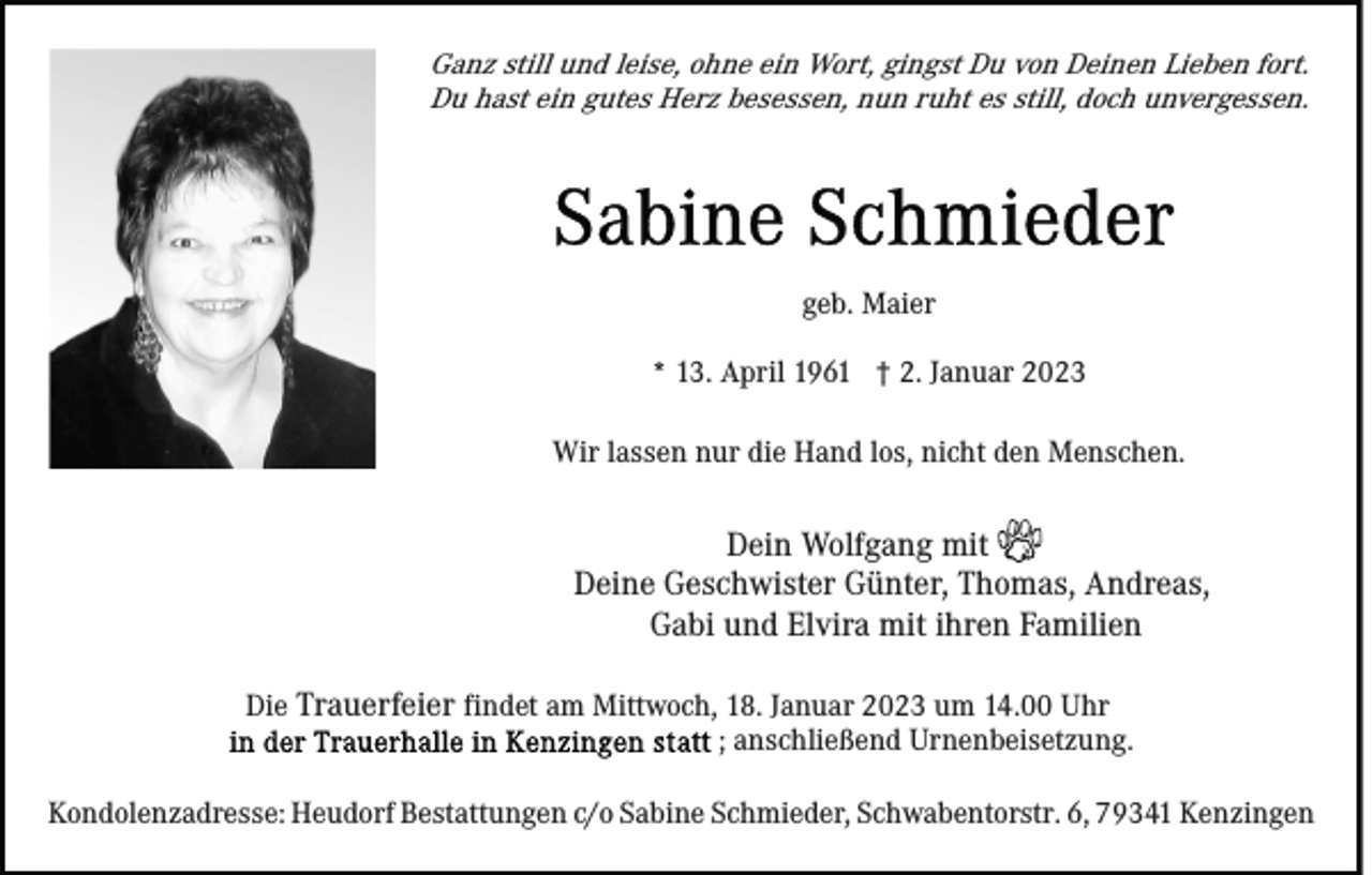 <p>Ganz still und leise, ohne ein Wort, gingst Du von Deinen Lieben fort.<br />Du hast ein gutes Herz besessen, nun ruht es still, doch unvergessen.</p><p>geb. Maier<br />* 13. April 1961 † 2. Januar 2023<br />Wir lassen nur die Hand los, nicht den Menschen.</p><p>Dein Wolfgang mit<br />Deine Geschwister Günter, Thomas, Andreas,<br />Gabi und Elvira mit ihren Familien<br />Die Trauerfeier findet am Mittwoch, 18. Januar 2023 um 14.00 Uhr<br />; anschließend Urnenbeisetzung.<br />Kondolenzadresse: Heudorf Bestattungen c/o Sabine Schmieder, Schwabentorstr. 6, 79341 Kenzingen</p>