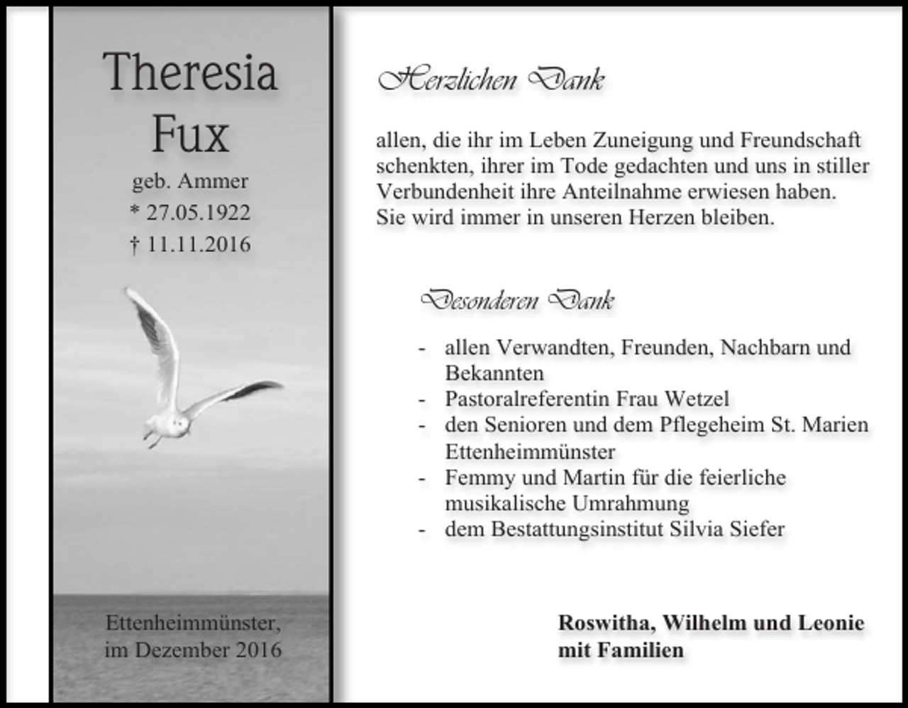 <p>Theresia<br />Fux<br />geb. Ammer<br />* 27.05.1922<br />† 11.11.2016</p><p>Herzlichen Dank<br />allen, die ihr im Leben Zuneigung und Freundschaft<br />schenkten, ihrer im Tode gedachten und uns in stiller<br />Verbundenheit ihre Anteilnahme erwiesen haben.<br />Sie wird immer in unseren Herzen bleiben.</p><p>Desonderen Dank<br />- allen Verwandten, Freunden, Nachbarn und<br />Bekannten<br />- Pastoralreferentin Frau Wetzel<br />- den Senioren und dem Pflegeheim St. Marien<br />Ettenheimmünster<br />- Femmy und Martin für die feierliche<br />musikalische Umrahmung<br />- dem Bestattungsinstitut Silvia Siefer</p><p>Ettenheimmünster,<br />im Dezember 2016</p><p>Roswitha, Wilhelm und Leonie<br />mit Familien</p>