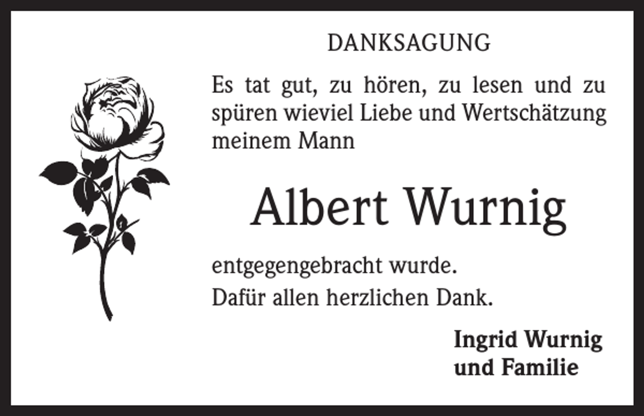 <p>DANKSAGUNG<br />Es tat gut, zu hören, zu lesen und zu<br />spüren wieviel Liebe und Wertschätzung<br />meinem Mann</p><p>Albert Wurnig<br />entgegengebracht wurde.<br />Dafür allen herzlichen Dank.<br />Ingrid Wurnig<br />und Familie</p>