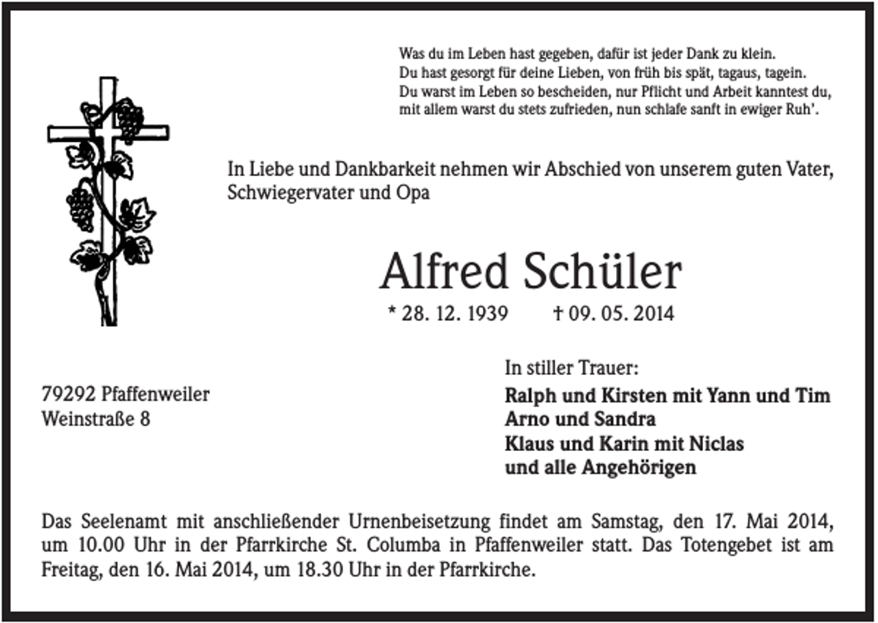 <p>Was du im Leben hast gegeben, dafür ist jeder Dank zu klein.<br />Du hast gesorgt für deine Lieben, von früh bis spät, tagaus, tagein.<br />Du warst im Leben so bescheiden, nur Pflicht und Arbeit kanntest du,<br />mit allem warst du stets zufrieden, nun schlafe sanft in ewiger Ruh’.</p><p>In Liebe und Dankbarkeit nehmen wir Abschied von unserem guten Vater,<br />Schwiegervater und Opa</p><p>Alfred Schüler<br />* 28. 12. 1939</p><p>79292 Pfaffenweiler<br />Weinstraße 8</p><p>† 09. 05. 2014</p><p>In stiller Trauer:<br />Ralph und Kirsten mit Yann und Tim<br />Arno und Sandra<br />Klaus und Karin mit Niclas<br />und alle Angehörigen</p><p>Das Seelenamt mit anschließender Urnenbeisetzung findet am Samstag, den 17. Mai 2014,<br />um 10.00 Uhr in der Pfarrkirche St. Columba in Pfaffenweiler statt. Das Totengebet ist am<br />Freitag, den 16. Mai 2014, um 18.30 Uhr in der Pfarrkirche.</p>