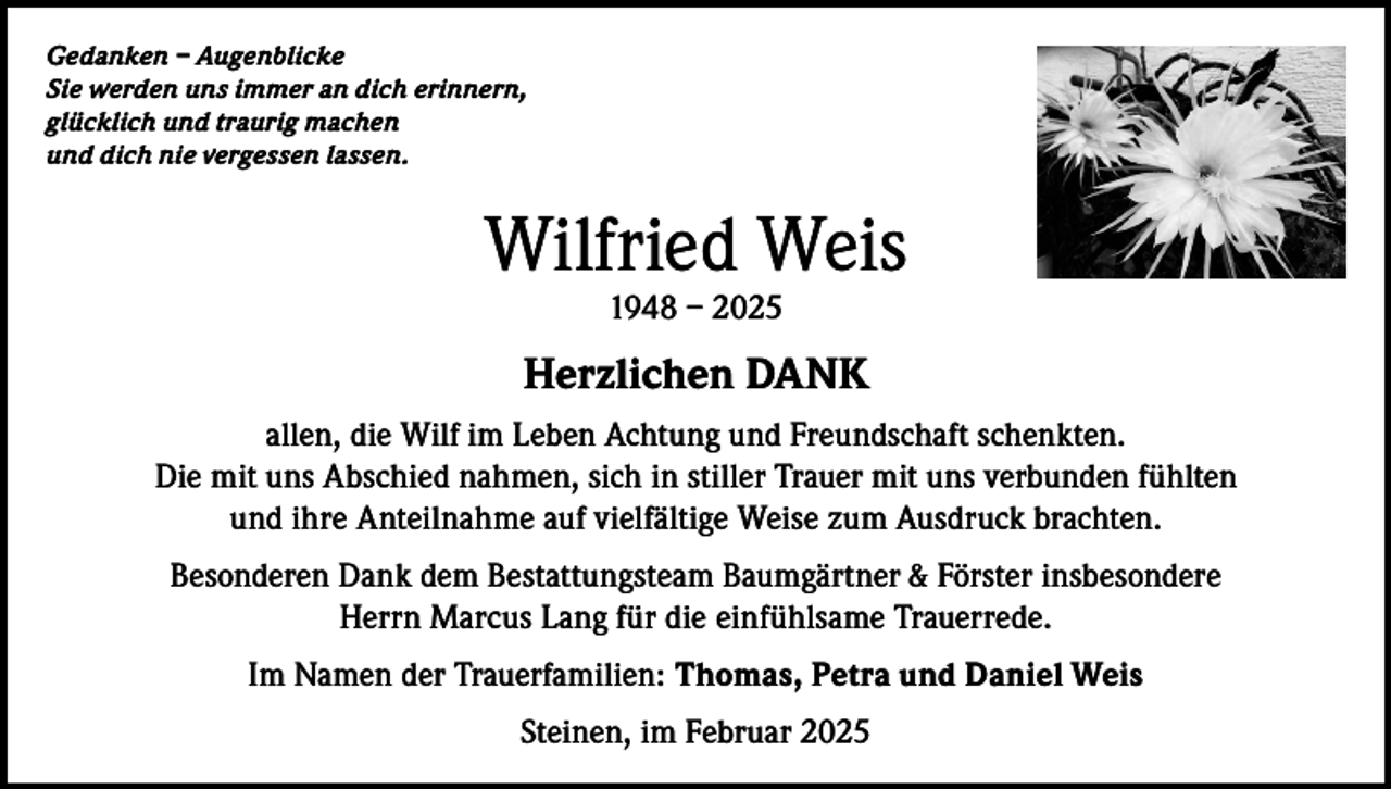 <p>Gedanken – Augenblicke<br />Sie werden uns immer an dich erinnern,<br />glücklich und traurig machen<br />und dich nie vergessen lassen.</p><p>Wilfried Weis<br />1948 – 2025</p><p>Herzlichen DANK<br />allen, die Wilf im Leben Achtung und Freundschaft schenkten.<br />Die mit uns Abschied nahmen, sich in stiller Trauer mit uns verbunden fühlten<br />und ihre Anteilnahme auf vielfältige Weise zum Ausdruck brachten.<br />Besonderen Dank dem Bestattungsteam Baumgärtner &amp; Förster insbesondere<br />Herrn Marcus Lang für die einfühlsame Trauerrede.<br />Im Namen der Trauerfamilien: Thomas, Petra und Daniel Weis<br />Steinen, im Februar 2025</p>