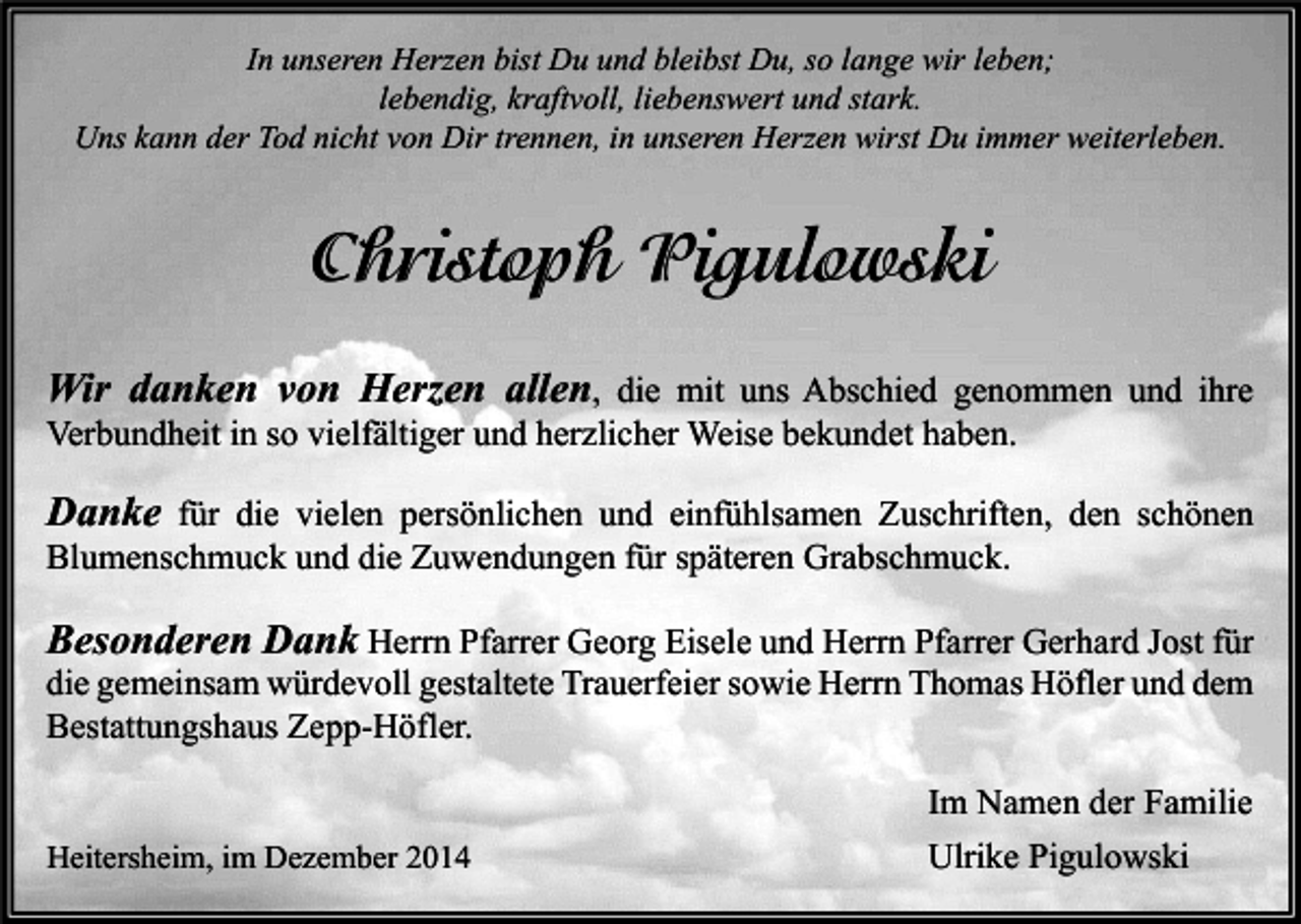 <p>In unseren Herzen bist Du und bleibst Du, so lange wir leben;<br />lebendig, kraftvoll, liebenswert und stark.<br />Uns kann der Tod nicht von Dir trennen, in unseren Herzen wirst Du immer weiterleben.</p><p>Christoph Pigulowski<br />Wir danken von Herzen allen, die mit uns Abschied genommen und ihre</p><p>Verbundheit in so vielfältiger und herzlicher Weise bekundet haben.</p><p>Danke für die vielen persönlichen und einfühlsamen Zuschriften, den schönen<br />Blumenschmuck und die Zuwendungen für späteren Grabschmuck.</p><p>Besonderen Dank Herrn Pfarrer Georg Eisele und Herrn Pfarrer Gerhard Jost für<br />die gemeinsam würdevoll gestaltete Trauerfeier sowie Herrn Thomas Höfler und dem<br />Bestattungshaus Zepp-Höfler.<br />Heitersheim, im Dezember 2014</p><p>Im Namen der Familie<br />Ulrike Pigulowski</p>