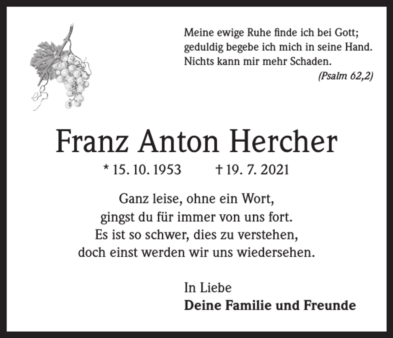 <p>Meine ewige Ruhe finde ich bei Gott;<br />geduldig begebe ich mich in seine Hand.<br />Nichts kann mir mehr Schaden.</p><p>(Psalm 62,2)</p><p>Franz Anton Hercher<br />* 15. 10. 1953</p><p>† 19. 7. 2021</p><p>Ganz leise, ohne ein Wort,<br />gingst du für immer von uns fort.<br />Es ist so schwer, dies zu verstehen,<br />doch einst werden wir uns wiedersehen.<br />In Liebe<br />Deine Familie und Freunde</p>