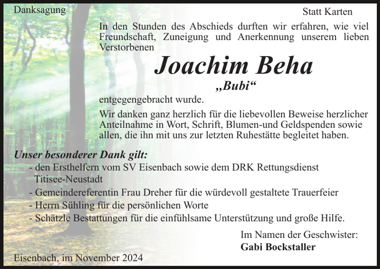 <p>Danksagung</p><p>Statt Karten<br />In den Stunden des Abschieds durften wir erfahren, wie viel<br />Freundschaft, Zuneigung und Anerkennung unserem lieben<br />Verstorbenen</p><p>Joachim Beha<br />,,Bubi“</p><p>entgegengebracht wurde.<br />Wir danken ganz herzlich für die liebevollen Beweise herzlicher<br />Anteilnahme in Wort, Schrift, Blumen-und Geldspenden sowie<br />allen, die ihn mit uns zur letzten Ruhestätte begleitet haben.</p><p>Unser besonderer Dank gilt:<br />- den Ersthelfern vom SV Eisenbach sowie dem DRK Rettungsdienst<br />Titisee-Neustadt<br />- Gemeindereferentin Frau Dreher für die würdevoll gestaltete Trauerfeier<br />- Herrn Sühling für die persönlichen Worte<br />- Schätzle Bestattungen für die einfühlsame Unterstützung und große Hilfe.</p><p>Eisenbach, im November 2024</p><p>Im Namen der Geschwister:<br />Gabi Bockstaller</p>