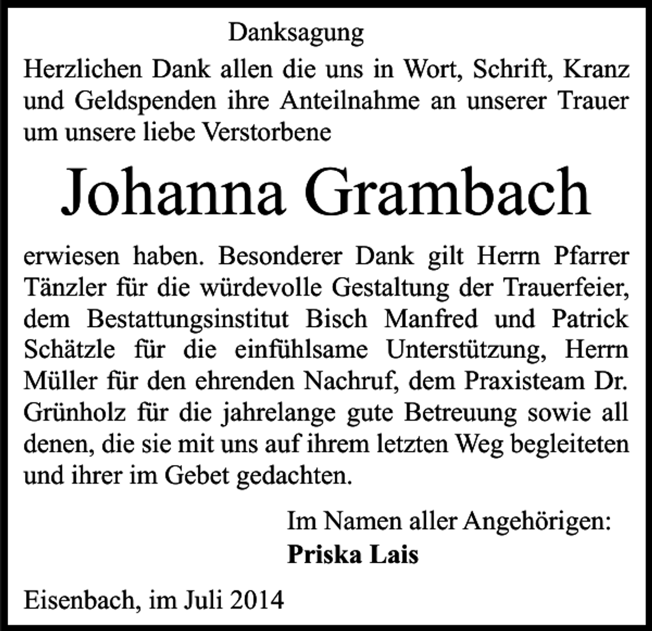 <p>Danksagung<br />Herzlichen Dank allen die uns in Wort, Schrift, Kranz<br />und Geldspenden ihre Anteilnahme an unserer Trauer<br />um unsere liebe Verstorbene</p><p>Johanna Grambach</p><p>erwiesen haben. Besonderer Dank gilt Herrn Pfarrer<br />Tänzler für die würdevolle Gestaltung der Trauerfeier,<br />dem Bestattungsinstitut Bisch Manfred und Patrick<br />Schätzle für die einfühlsame Unterstützung, Herrn<br />Müller für den ehrenden Nachruf, dem Praxisteam Dr.<br />Grünholz für die jahrelange gute Betreuung sowie all<br />denen, die sie mit uns auf ihrem letzten Weg begleiteten<br />und ihrer im Gebet gedachten.<br />Im Namen aller Angehörigen:<br />Priska Lais<br />Eisenbach, im Juli 2014</p>