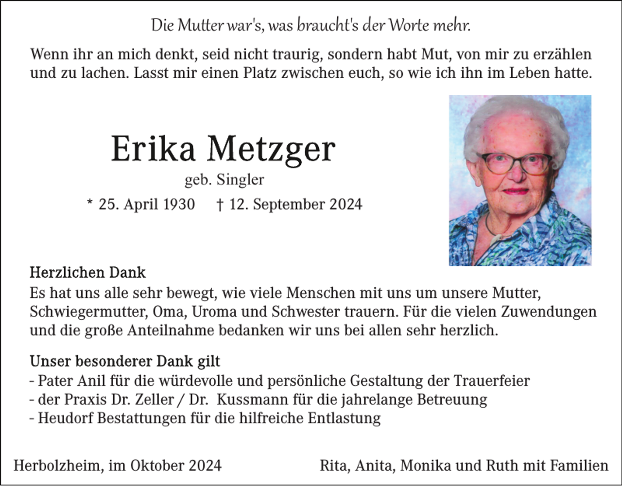 <p>Die Mutter war's, was braucht's der Worte mehr.<br />Wenn ihr an mich denkt, seid nicht traurig, sondern habt Mut, von mir zu erzählen<br />und zu lachen. Lasst mir einen Platz zwischen euch, so wie ich ihn im Leben hatte.</p>
<p>geb. Singler<br />* 25. April 1930 † 12. September 2024</p>
<p>Es hat uns alle sehr bewegt, wie viele Menschen mit uns um unsere Mutter,<br />Schwiegermutter, Oma, Uroma und Schwester trauern. Für die vielen Zuwendungen<br />und die große Anteilnahme bedanken wir uns bei allen sehr herzlich.<br />- Pater Anil für die würdevolle und persönliche Gestaltung der Trauerfeier<br />- der Praxis Dr. Zeller / Dr. Kussmann für die jahrelange Betreuung<br />- Heudorf Bestattungen für die hilfreiche Entlastung<br />Herbolzheim, im Oktober 2024</p>
<p>Rita, Anita, Monika und Ruth mit Familien</p>