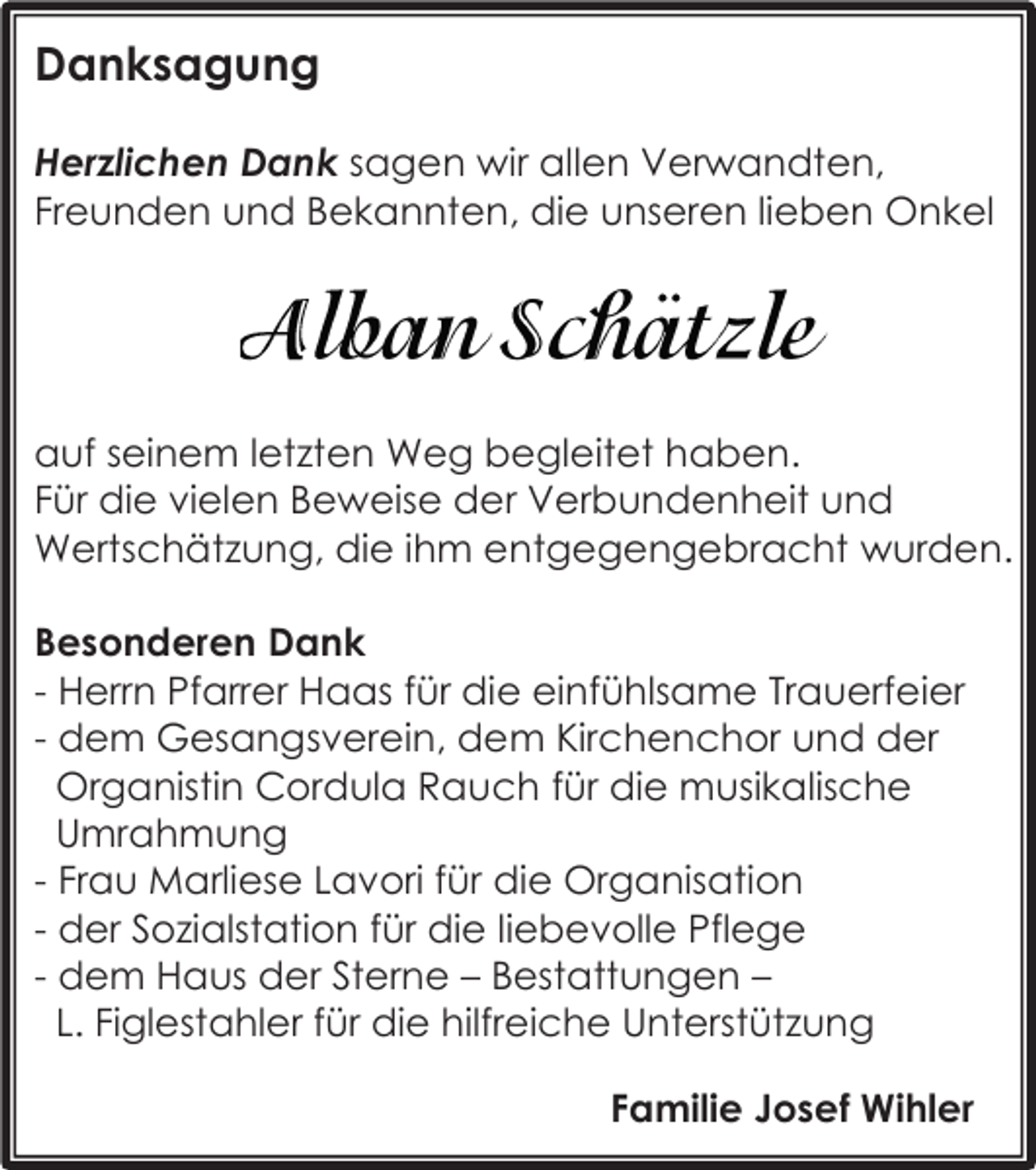 <p>Danksagung<br />Herzlichen Dank sagen wir allen Verwandten,<br />Freunden und Bekannten, die unseren lieben Onkel</p><p>auf seinem letzten Weg begleitet haben.<br />Für die vielen Beweise der Verbundenheit und<br />Wertschätzung, die ihm entgegengebracht wurden.<br />Besonderen Dank<br />- Herrn Pfarrer Haas für die einfühlsame Trauerfeier<br />- dem Gesangsverein, dem Kirchenchor und der<br />Organistin Cordula Rauch für die musikalische<br />Umrahmung<br />- Frau Marliese Lavori für die Organisation<br />- der Sozialstation für die liebevolle Pflege<br />- dem Haus der Sterne – Bestattungen –<br />L. Figlestahler für die hilfreiche Unterstützung<br />Familie Josef Wihler</p>