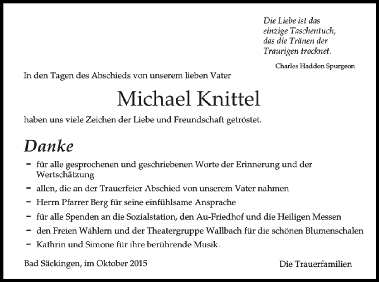 <p>Die Liebe ist das<br />einzige Taschentuch,<br />das die Tränen der<br />Traurigen trocknet.<br />In den Tagen des Abschieds von unserem lieben Vater</p><p>Charles Haddon Spurgeon</p><p>Michael Knittel<br />haben uns viele Zeichen der Liebe und Freundschaft getröstet.</p><p>Danke<br />D für alle gesprochenen und geschriebenen Worte der Erinnerung und der<br />Wertschätzung<br />D allen, die an der Trauerfeier Abschied von unserem Vater nahmen<br />D Herrn Pfarrer Berg für seine einfühlsame Ansprache<br />D für alle Spenden an die Sozialstation, den Au-Friedhof und die Heiligen Messen<br />D den Freien Wählern und der Theatergruppe Wallbach für die schönen Blumenschalen<br />D Kathrin und Simone für ihre berührende Musik.<br />Bad Säckingen, im Oktober 2015</p><p>Die Trauerfamilien</p>