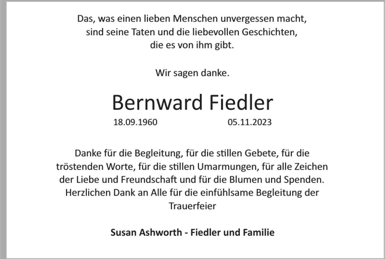 <p>Das, was einen lieben Menschen unvergessen macht,<br />sind seine Taten und die liebevollen Geschichten,<br />die es von ihm gibt.<br />Wir sagen danke.</p><p>Bernward Fiedler<br />18.09.1965.11.2023</p><p>Danke für die Begleitung, für die s�llen Gebete, für die<br />tröstenden Worte, für die s�llen Umarmungen, für alle Zeichen<br />der Liebe und Freundscha� und für die Blumen und Spenden.<br />Herzlichen Dank an Alle für die einfühlsame Begleitung der<br />Trauerfeier<br />Susan Ashworth - Fiedler und Familie</p>