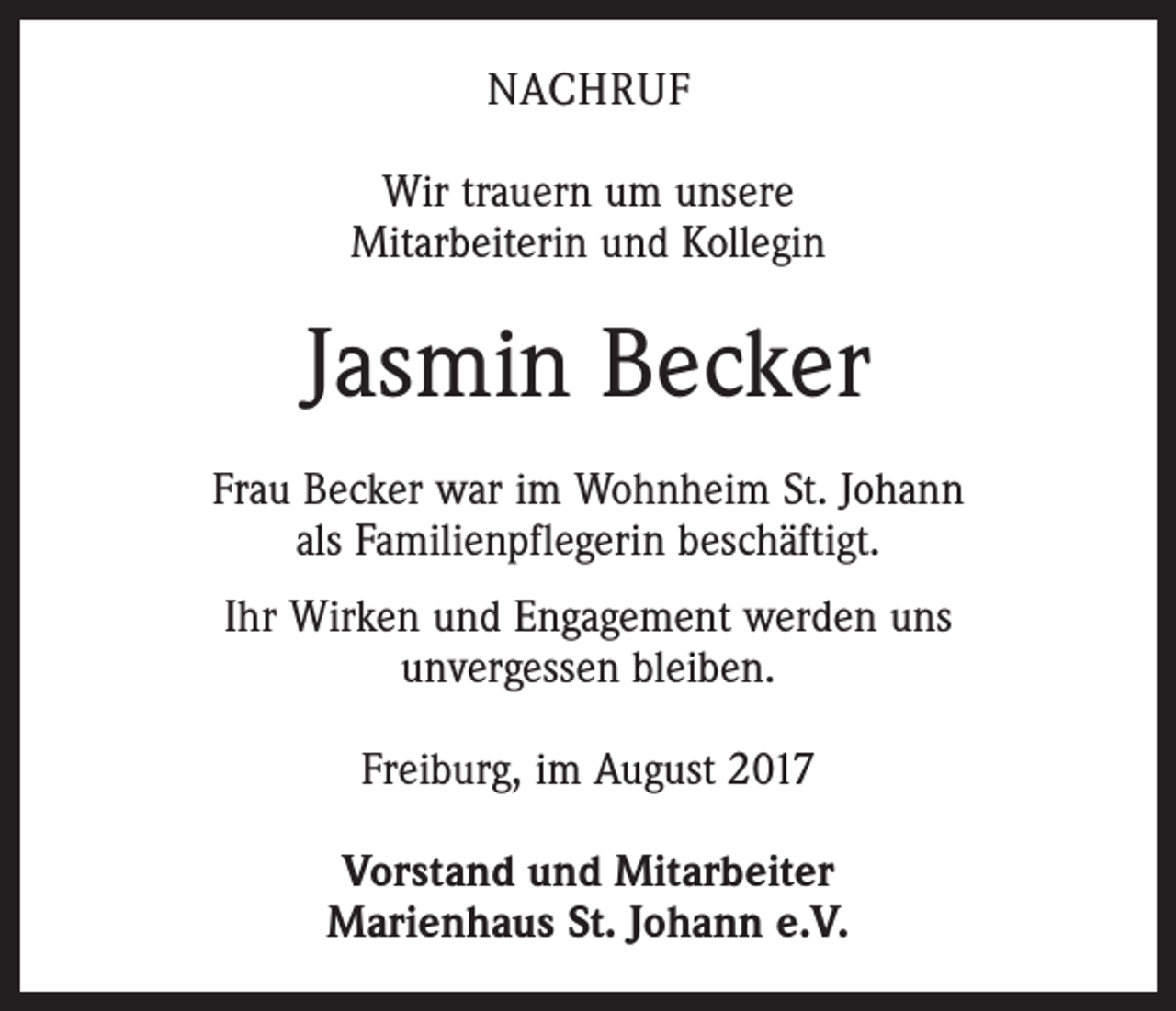 <p>NACHRUF<br />Wir trauern um unsere<br />Mitarbeiterin und Kollegin</p><p>Jasmin Becker<br />Frau Becker war im Wohnheim St. Johann<br />als Familienpflegerin beschäftigt.<br />Ihr Wirken und Engagement werden uns<br />unvergessen bleiben.<br />Freiburg, im August 2017<br />Vorstand und Mitarbeiter<br />Marienhaus St. Johann e.V.</p>
