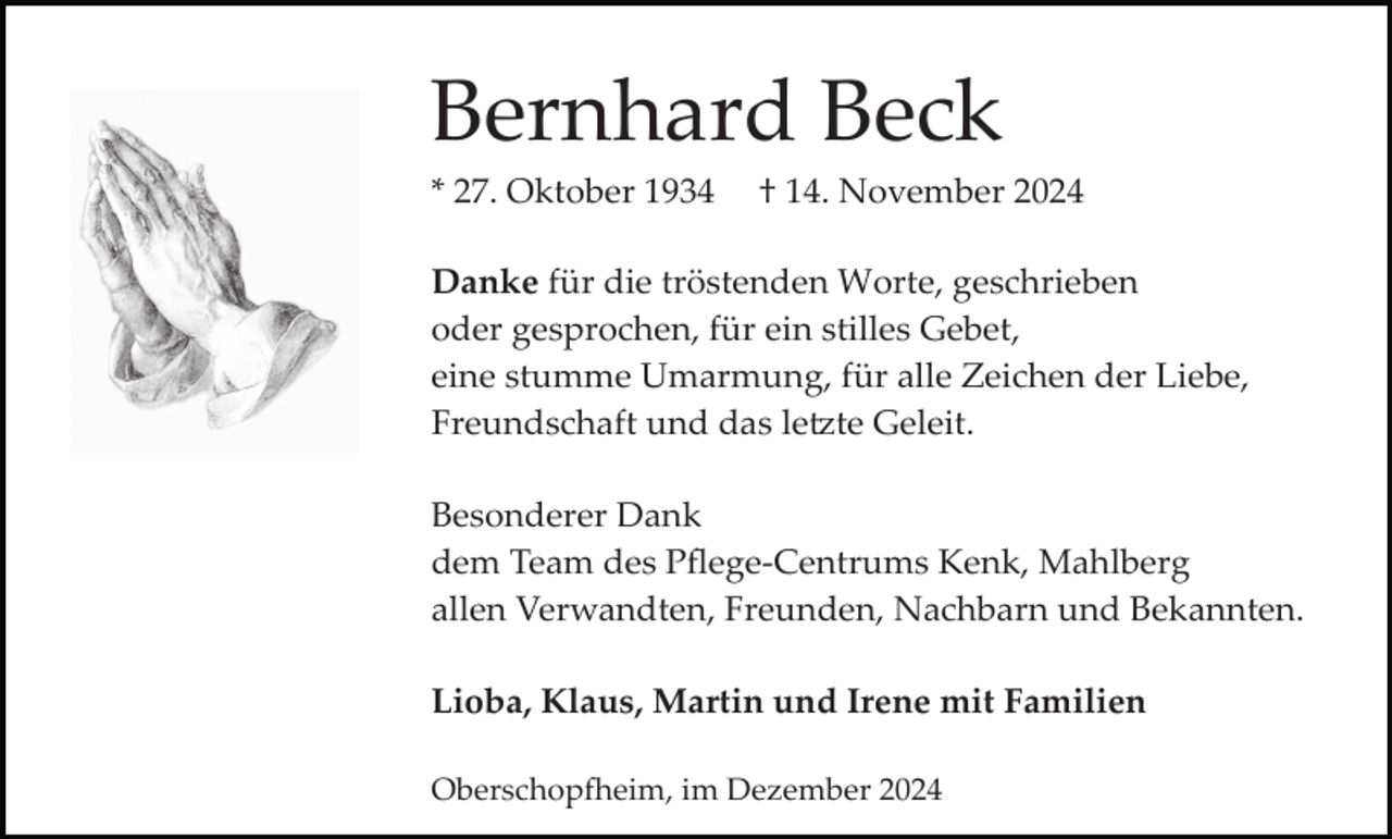 <p>Bernhard Beck<br />* 27. Oktober 1934</p>
<p>† 14. November 2024</p>
<p>Danke für die tröstenden Worte, geschrieben<br />oder gesprochen, für ein stilles Gebet,<br />eine stumme Umarmung, für alle Zeichen der Liebe,<br />Freundschaft und das letzte Geleit.<br />Besonderer Dank<br />dem Team des Pﬂege­Centrums Kenk, Mahlberg<br />allen Verwandten, Freunden, Nachbarn und Bekannten.<br />Lioba, Klaus, Martin und Irene mit Familien<br />Oberschopfheim, im Dezember 2024</p>