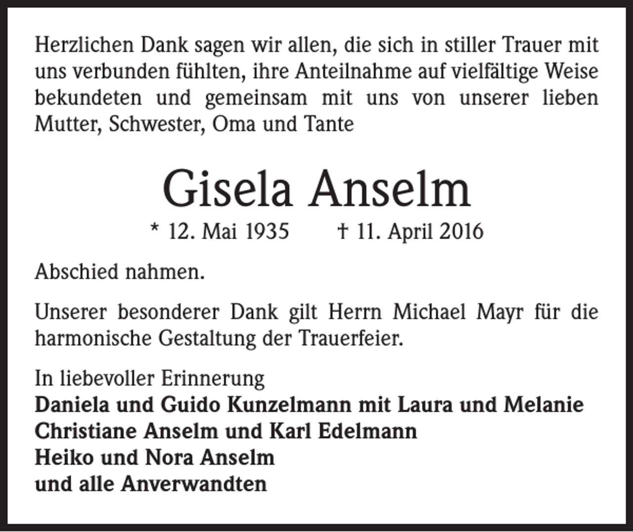 <p>Herzlichen Dank sagen wir allen, die sich in stiller Trauer mit<br />uns verbunden fühlten, ihre Anteilnahme auf vielfältige Weise<br />bekundeten und gemeinsam mit uns von unserer lieben<br />Mutter, Schwester, Oma und Tante</p><p>Gisela Anselm</p><p>* 12. Mai 1935 † 11. April 2016<br />Abschied nahmen.<br />Unserer besonderer Dank gilt Herrn Michael Mayr für die<br />harmonische Gestaltung der Trauerfeier.<br />In liebevoller Erinnerung<br />Daniela und Guido Kunzelmann mit Laura und Melanie<br />Christiane Anselm und Karl Edelmann<br />Heiko und Nora Anselm<br />und alle Anverwandten</p>