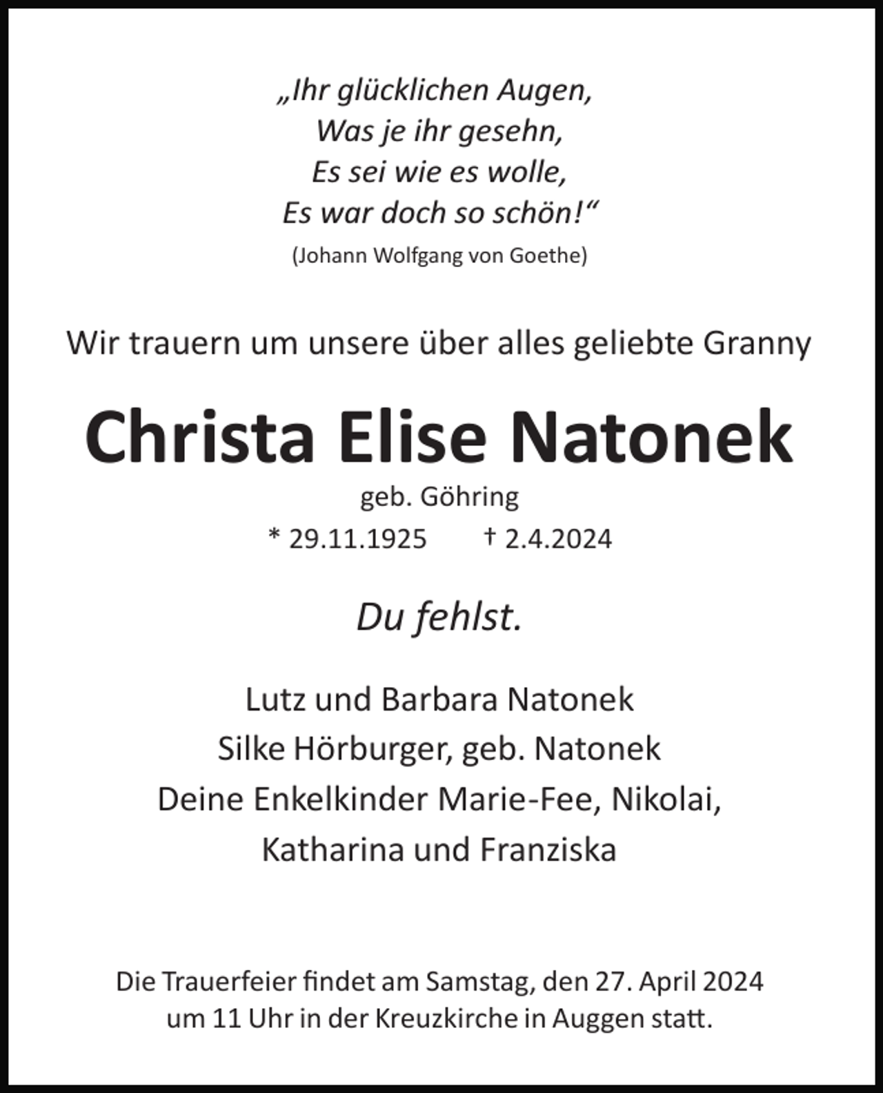 <p>„Ihr glücklichen Augen,<br />Was je ihr gesehn,<br />Es sei wie es wolle,<br />Es war doch so schön!“<br />(Johann Wolfgang von Goethe)</p><p>Wir trauern um unsere über alles geliebte Granny</p><p>Christa Elise Natonek<br />geb. Göhring<br />* 29.11.1925<br />† 2.4.2024</p><p>Du fehlst.<br />Lutz und Barbara Natonek<br />Silke Hörburger, geb. Natonek<br />Deine Enkelkinder Marie­Fee, Nikolai,<br />Katharina und Franziska</p><p>Die Trauerfeier ﬁndet am Samstag, den 27. April 2024<br />um 11 Uhr in der Kreuzkirche in Auggen sta�.</p>