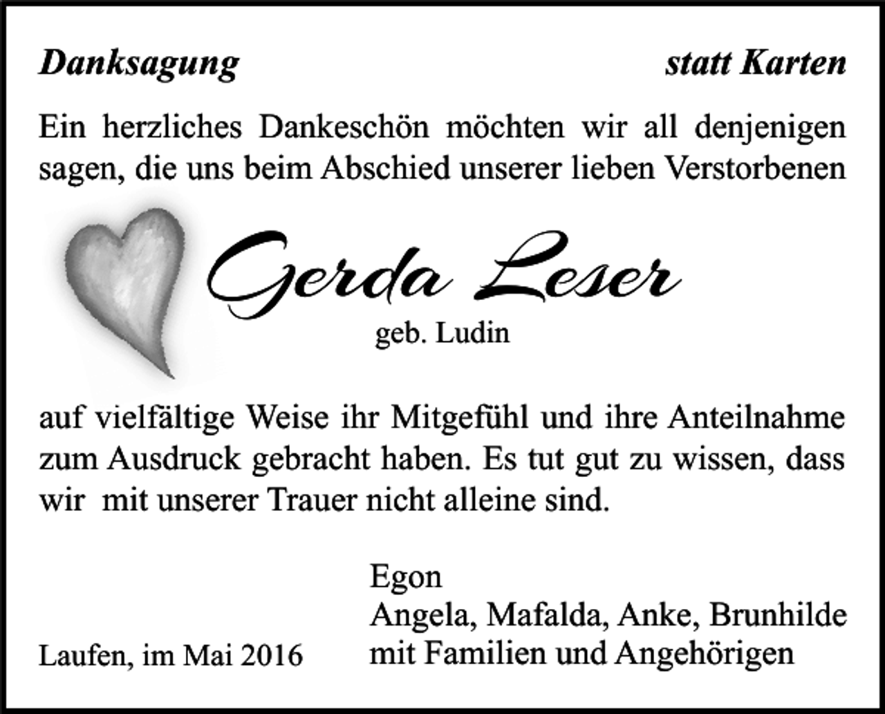 <p>Danksagung</p><p>statt Karten</p><p>Ein herzliches Dankeschön möchten wir all denjenigen<br />sagen, die uns beim Abschied unserer lieben Verstorbenen</p><p>Gerda Leser<br />geb. Ludin</p><p>auf vielfältige Weise ihr Mitgefühl und ihre Anteilnahme<br />zum Ausdruck gebracht haben. Es tut gut zu wissen, dass<br />wir mit unserer Trauer nicht alleine sind.</p><p>Laufen, im Mai 2016</p><p>Egon<br />Angela, Mafalda, Anke, Brunhilde<br />mit Familien und Angehörigen</p>