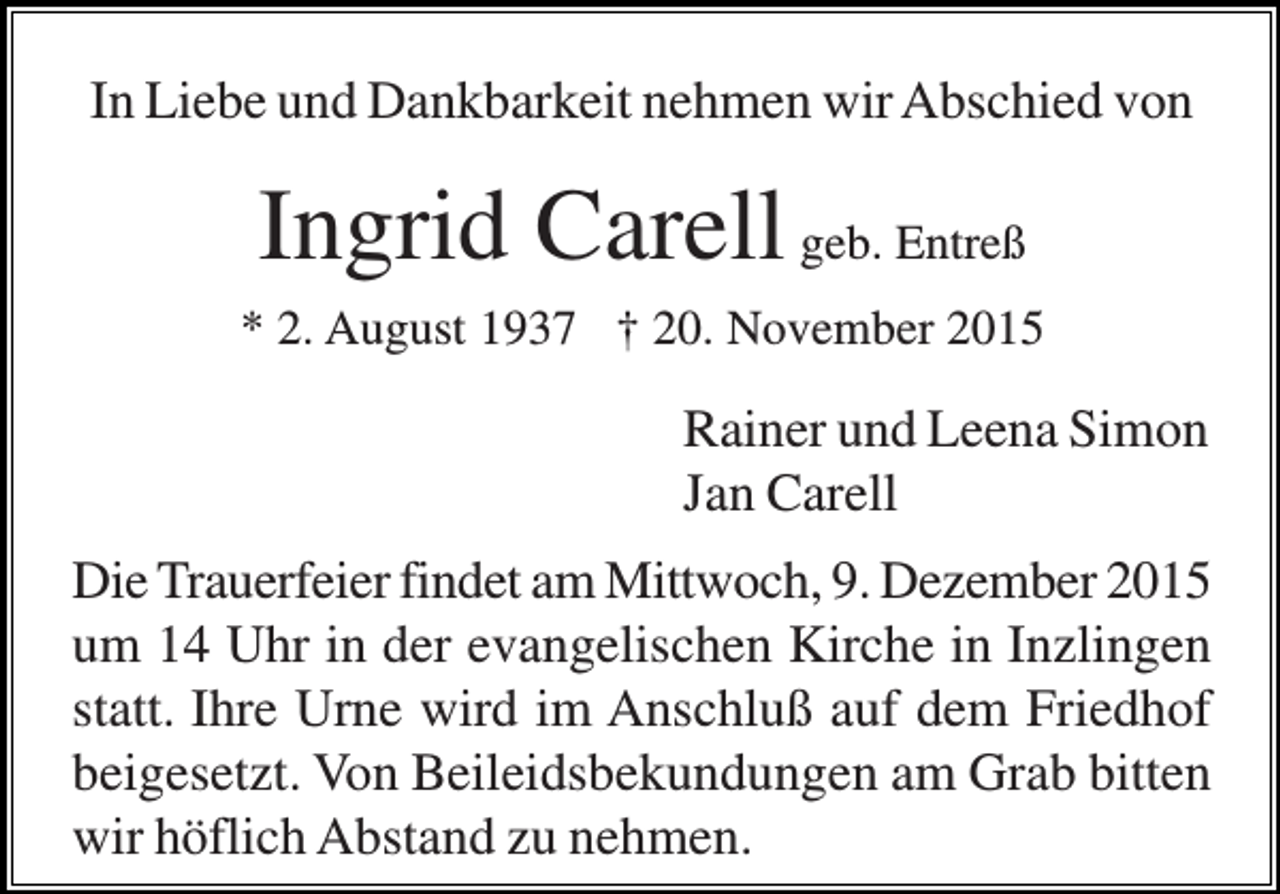 <p>In Liebe und Dankbarkeit nehmen wir Abschied von</p><p>Ingrid Carell geb. Entreß<br />* 2. August 1937 † 20. November 2015</p><p>Rainer und Leena Simon<br />Jan Carell<br />Die Trauerfeier findet am Mittwoch, 9. Dezember 2015<br />um 14 Uhr in der evangelischen Kirche in Inzlingen<br />statt. Ihre Urne wird im Anschluß auf dem Friedhof<br />beigesetzt. Von Beileidsbekundungen am Grab bitten<br />wir höflich Abstand zu nehmen.</p>