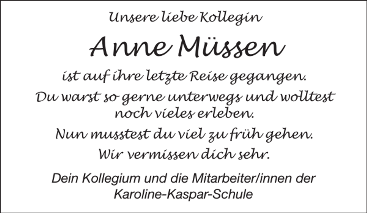 <p>Unsere liebe Kollegin</p><p>Anne Müssen<br />ist auf ihre letzte Reise gegangen.<br />Du warst so gerne unterwegs und wolltest<br />noch vieles erleben.<br />Nun musstest du viel zu früh gehen.<br />Wir vermissen dich sehr.<br />Dein Kollegium und die Mitarbeiter/innen der<br />Karoline-Kaspar-Schule</p>