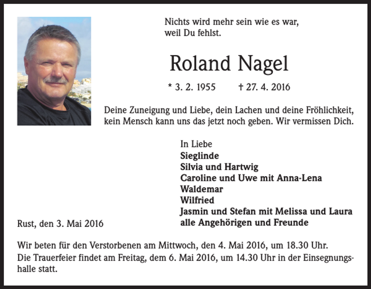 <p>Nichts wird mehr sein wie es war,<br />weil Du fehlst.</p><p>Roland Nagel<br />* 3. 2. 1955 † 27. 4. 2016<br />Deine Zuneigung und Liebe, dein Lachen und deine Fröhlichkeit,<br />kein Mensch kann uns das jetzt noch geben. Wir vermissen Dich.</p><p>Rust, den 3. Mai 2016</p><p>In Liebe<br />Sieglinde<br />Silvia und Hartwig<br />Caroline und Uwe mit Anna-Lena<br />Waldemar<br />Wilfried<br />Jasmin und Stefan mit Melissa und Laura<br />alle Angehörigen und Freunde</p><p>Wir beten für den Verstorbenen am Mittwoch, den 4. Mai 2016, um 18.30 Uhr.<br />Die Trauerfeier findet am Freitag, dem 6. Mai 2016, um 14.30 Uhr in der Einsegnungshalle statt.</p>