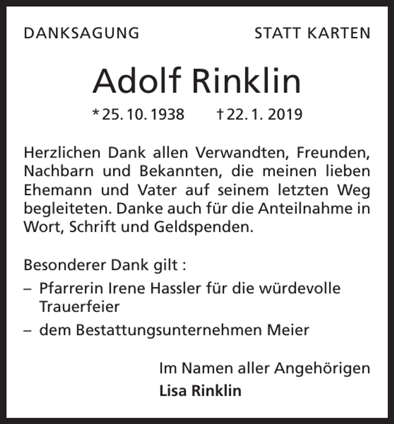 <p>DANKSAGUNG</p><p>STATT KARTEN</p><p>Adolf Rinklin<br />* 25. 10. 1938 † 22. 1. 2019<br />Herzlichen Dank allen Verwandten, Freunden,<br />Nachbarn und Bekannten, die meinen lieben<br />Ehemann und Vater auf seinem letzten Weg<br />begleiteten. Danke auch für die Anteilnahme in<br />Wort, Schrift und Geldspenden.<br />Besonderer Dank gilt :<br />– Pfarrerin Irene Hassler für die würdevolle<br />Trauerfeier<br />– dem Bestattungsunternehmen Meier<br />Im Namen aller Angehörigen<br />Lisa Rinklin</p>