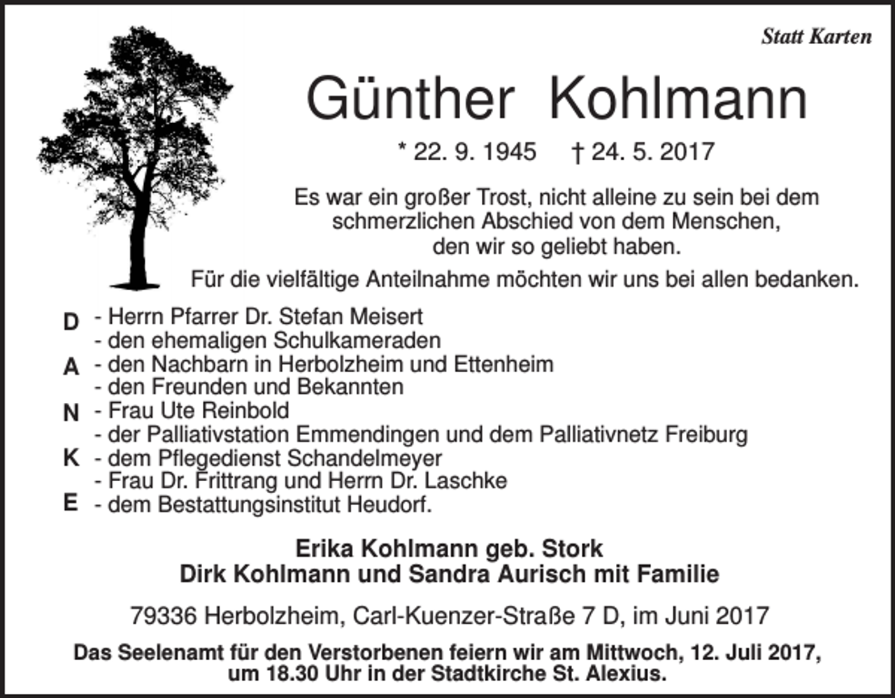 <p>Statt Karten</p><p>Günther Kohlmann<br />* 22. 9. 1945</p><p>† 24. 5. 2017</p><p>Es war ein großer Trost, nicht alleine zu sein bei dem<br />schmerzlichen Abschied von dem Menschen,<br />den wir so geliebt haben.<br />Für die vielfältige Anteilnahme möchten wir uns bei allen bedanken.</p><p>D - Herrn Pfarrer Dr. Stefan Meisert<br />- den ehemaligen Schulkameraden<br />A - den Nachbarn in Herbolzheim und Ettenheim<br />- den Freunden und Bekannten<br />N - Frau Ute Reinbold<br />- der Palliativstation Emmendingen und dem Palliativnetz Freiburg<br />K - dem Pflegedienst Schandelmeyer<br />- Frau Dr. Frittrang und Herrn Dr. Laschke<br />E - dem Bestattungsinstitut Heudorf.</p><p>Erika Kohlmann geb. Stork<br />Dirk Kohlmann und Sandra Aurisch mit Familie<br />79336 Herbolzheim, Carl-Kuenzer-Straße 7 D, im Juni 2017<br />Das Seelenamt für den Verstorbenen feiern wir am Mittwoch, 12. Juli 2017,<br />um 18.30 Uhr in der Stadtkirche St. Alexius.</p>