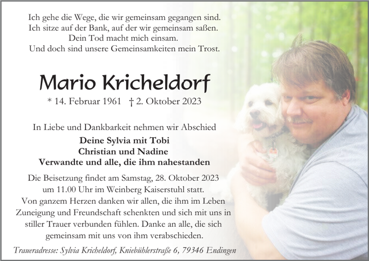 <p>Ich gehe die Wege, die wir gemeinsam gegangen sind.<br />Ich sitze auf der Bank, auf der wir gemeinsam saßen.<br />Dein Tod macht mich einsam.<br />Und doch sind unsere Gemeinsamkeiten mein Trost.</p><p>Mario Kricheldorf<br />* 14. Februar 1961 † 2. Oktober 2023<br />In Liebe und Dankbarkeit nehmen wir Abschied<br />Deine Sylvia mit Tobi<br />Christian und Nadine<br />Verwandte und alle, die ihm nahestanden<br />Die Beisetzung findet am Samstag, 28. Oktober 2023<br />um 11.00 Uhr im Weinberg Kaiserstuhl statt.<br />Von ganzem Herzen danken wir allen, die ihm im Leben<br />Zuneigung und Freundschaft schenkten und sich mit uns in<br />stiller Trauer verbunden fühlen. Danke an alle, die sich<br />gemeinsam mit uns von ihm verabschieden.<br />Traueradresse: Sylvia Kricheldorf, Kniebühlerstraße 6, 79346 Endingen</p>