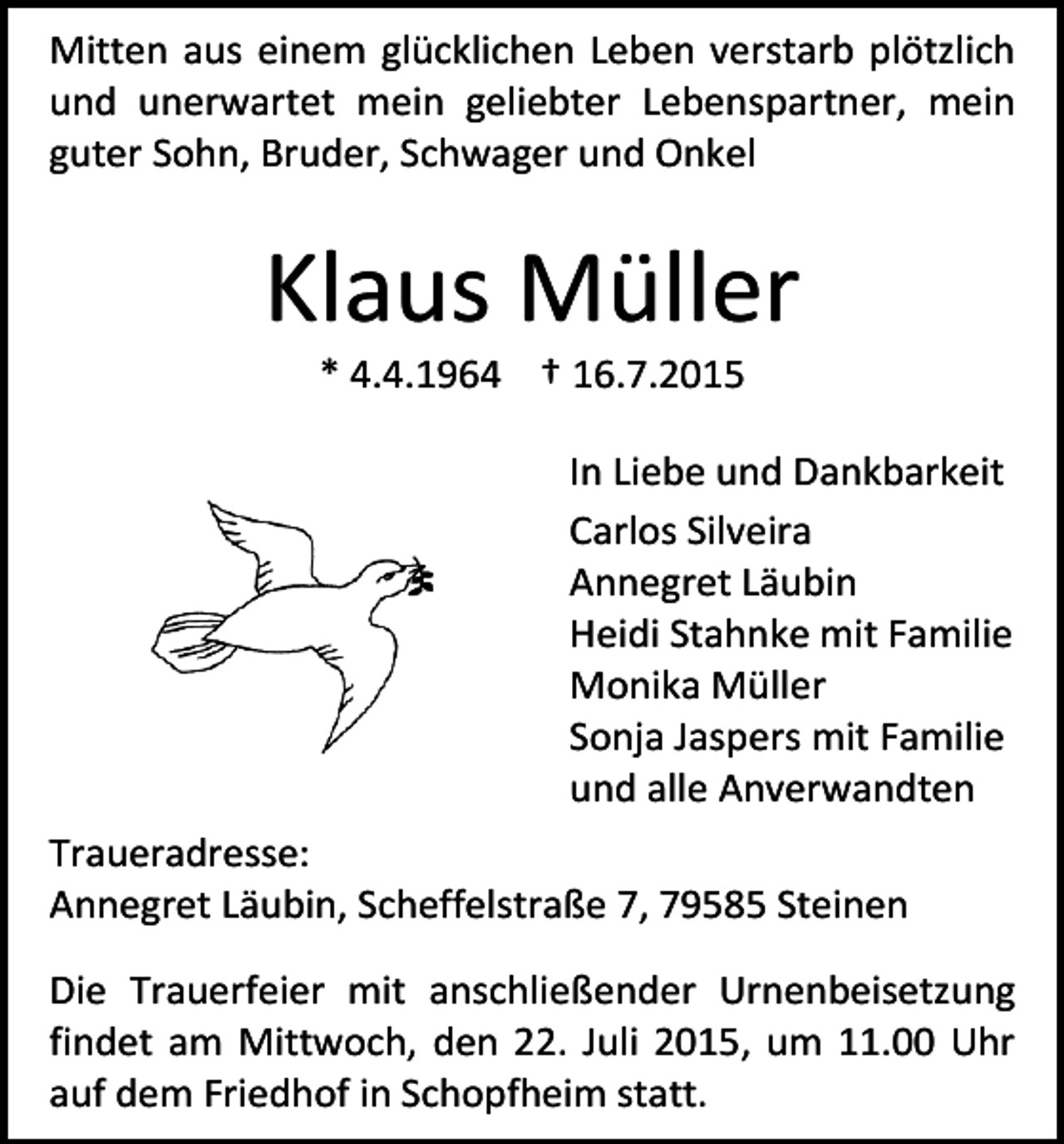 <p>Mitten aus einem glücklichen Leben verstarb plötzlich<br />und unerwartet mein geliebter Lebenspartner, mein<br />guter Sohn, Bruder, Schwager und Onkel</p><p>Klaus Müller<br />* 4.4.1964 † 16.7.2015</p><p>In Liebe und Dankbarkeit<br />Carlos Silveira<br />Annegret Läubin<br />Heidi Stahnke mit Familie<br />Monika Müller<br />Sonja Jaspers mit Familie<br />und alle Anverwandten<br />Traueradresse:<br />Annegret Läubin, Scheffelstraße 7, 79585 Steinen<br />Die Trauerfeier mit anschließender Urnenbeisetzung<br />findet am Mittwoch, den 22. Juli 2015, um 11.00 Uhr<br />auf dem Friedhof in Schopfheim statt.</p>