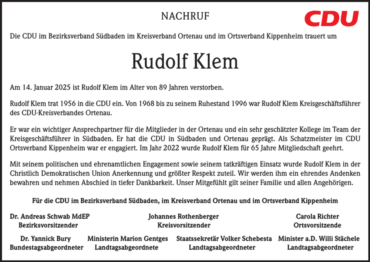 <p>NACHRUF</p><p>OFF</p><p>Die CDU im Bezirksverband Südbaden im Kreisverband Ortenau und im Ortsverband Kippenheim trauert um</p><p>Rudolf Klem<br />Am 14. Januar 2025 ist Rudolf Klem im Alter von 89 Jahren verstorben.<br />Rudolf Klem trat 1956 in die CDU ein. Von 1968 bis zu seinem Ruhestand 1996 war Rudolf Klem Kreisgeschäftsführer<br />des CDU-Kreisverbandes Ortenau.<br />Er war ein wichtiger Ansprechpartner für die Mitglieder in der Ortenau und ein sehr geschätzter Kollege im Team der<br />Kreisgeschäftsführer in Südbaden. Er hat die CDU in Südbaden und Ortenau geprägt. Als Schatzmeister im CDU<br />Ortsverband Kippenheim war er engagiert. Im Jahr 2022 wurde Rudolf Klem für 65 Jahre Mitgliedschaft geehrt.<br />Mit seinem politischen und ehrenamtlichen Engagement sowie seinem tatkräftigen Einsatz wurde Rudolf Klem in der<br />Christlich Demokratischen Union Anerkennung und größter Respekt zuteil. Wir werden ihm ein ehrendes Andenken<br />bewahren und nehmen Abschied in tiefer Dankbarkeit. Unser Mitgefühlt gilt seiner Familie und allen Angehörigen.<br />Für die CDU im Bezirksverband Südbaden, im Kreisverband Ortenau und im Ortsverband Kippenheim<br />Dr. Andreas Schwab MdEP<br />Bezirksvorsitzender</p><p>Johannes Rothenberger<br />Kreisvorsitzender</p><p>Carola Richter<br />Ortsvorsitzende</p><p>Dr. Yannick Bury<br />Ministerin Marion Gentges Staatssekretär Volker Schebesta Minister a.D. Willi Stächele<br />Bundestagsabgeordneter Landtagsabgeordnete<br />Landtagsabgeordneter<br />Landtagsabgeordneter</p>