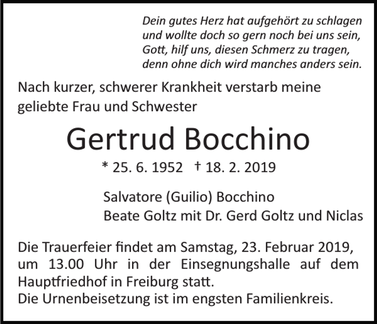 <p>Dein gutes Herz hat aufgehört zu schlagen<br />und wollte doch so gern noch bei uns sein,<br />Go�, hilf uns, diesen Schmerz zu tragen,<br />denn ohne dich wird manches anders sein.</p><p>Nach kurzer, schwerer Krankheit verstarb meine<br />geliebte Frau und Schwester</p><p>Gertrud Bocchino<br />* 25. 6. 1952 † 18. 2. 2019<br />Salvatore (Guilio) Bocchino<br />Beate Goltz mit Dr. Gerd Goltz und Niclas<br />Die Trauerfeier ﬁndet am Samstag, 23. Februar 2019,<br />um 13.00 Uhr in der Einsegnungshalle auf dem<br />Haup�riedhof in Freiburg sta�.<br />Die Urnenbeisetzung ist im engsten Familienkreis.</p>