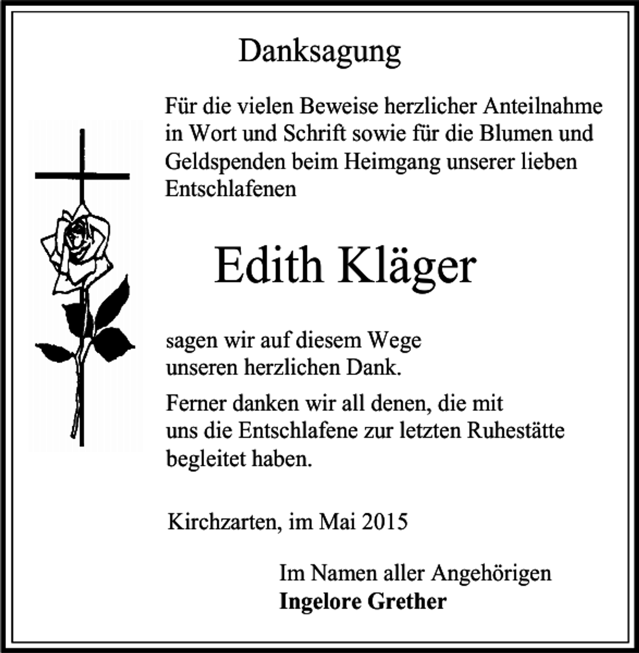 <p>Danksagung<br />Für die vielen Beweise herzlicher Anteilnahme<br />in Wort und Schrift sowie für die Blumen und<br />Geldspenden beim Heimgang unserer lieben<br />Entschlafenen</p><p>Edith Kläger<br />sagen wir auf diesem Wege</p><p>unseren herzlichen Dank.<br />Ferner danken wir all denen, die mit<br />uns die Entschlafene zur letzten Ruhestätte<br />begleitet haben.<br />Kirchzarten, im Mai 2015<br />Im Namen aller Angehörigen<br />Ingelore Grether</p>