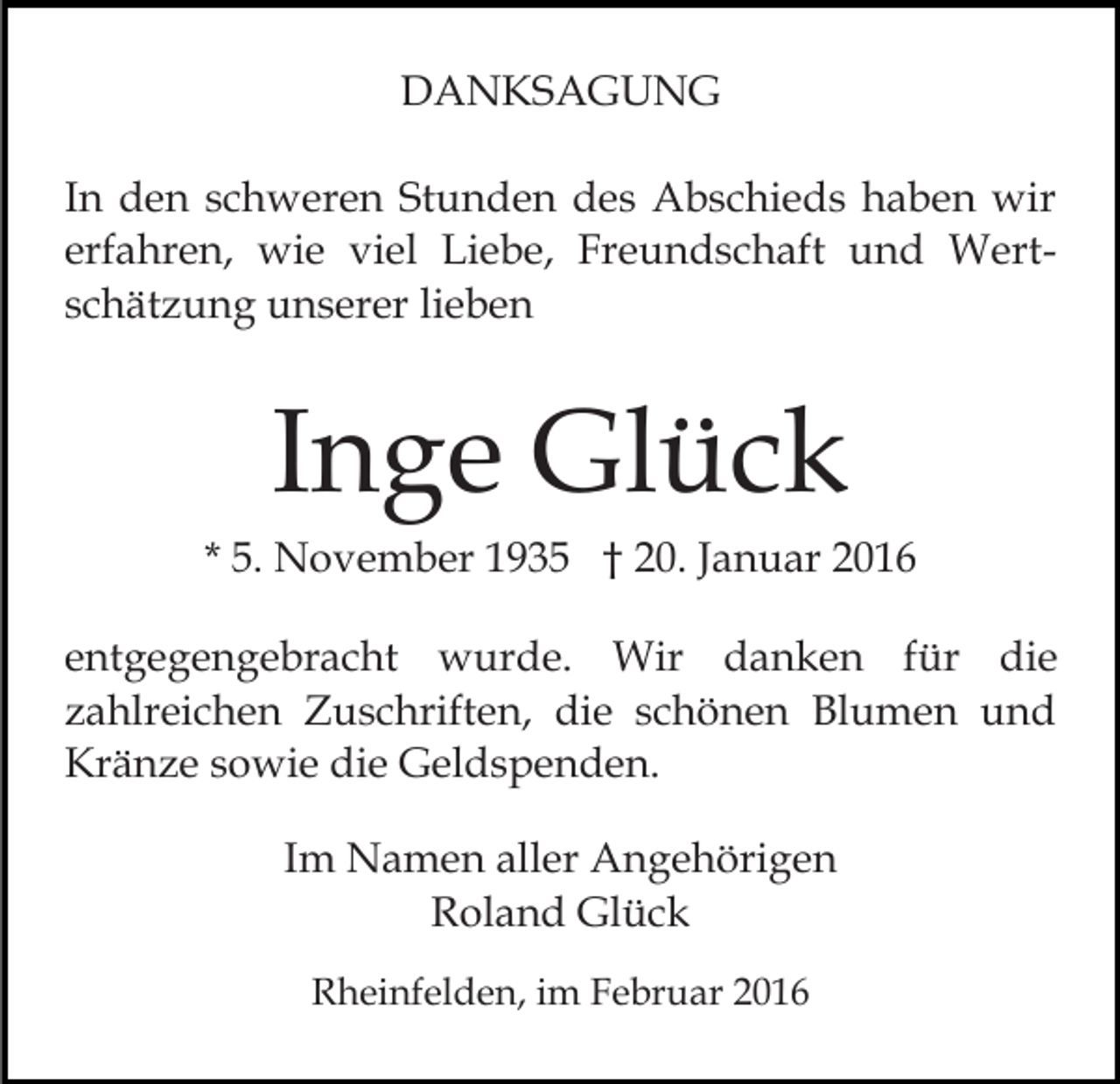 <p>DANKSAGUNG<br />In den schweren Stunden des Abschieds haben wir<br />erfahren, wie viel Liebe, Freundschaft und Wertschätzung unserer lieben</p><p>Inge Glück<br />* 5. November 1935 † 20. Januar 2016<br />entgegengebracht wurde. Wir danken für die<br />zahlreichen Zuschriften, die schönen Blumen und<br />Kränze sowie die Geldspenden.<br />Im Namen aller Angehörigen<br />Roland Glück<br />Rheinfelden, im Februar 2016</p>