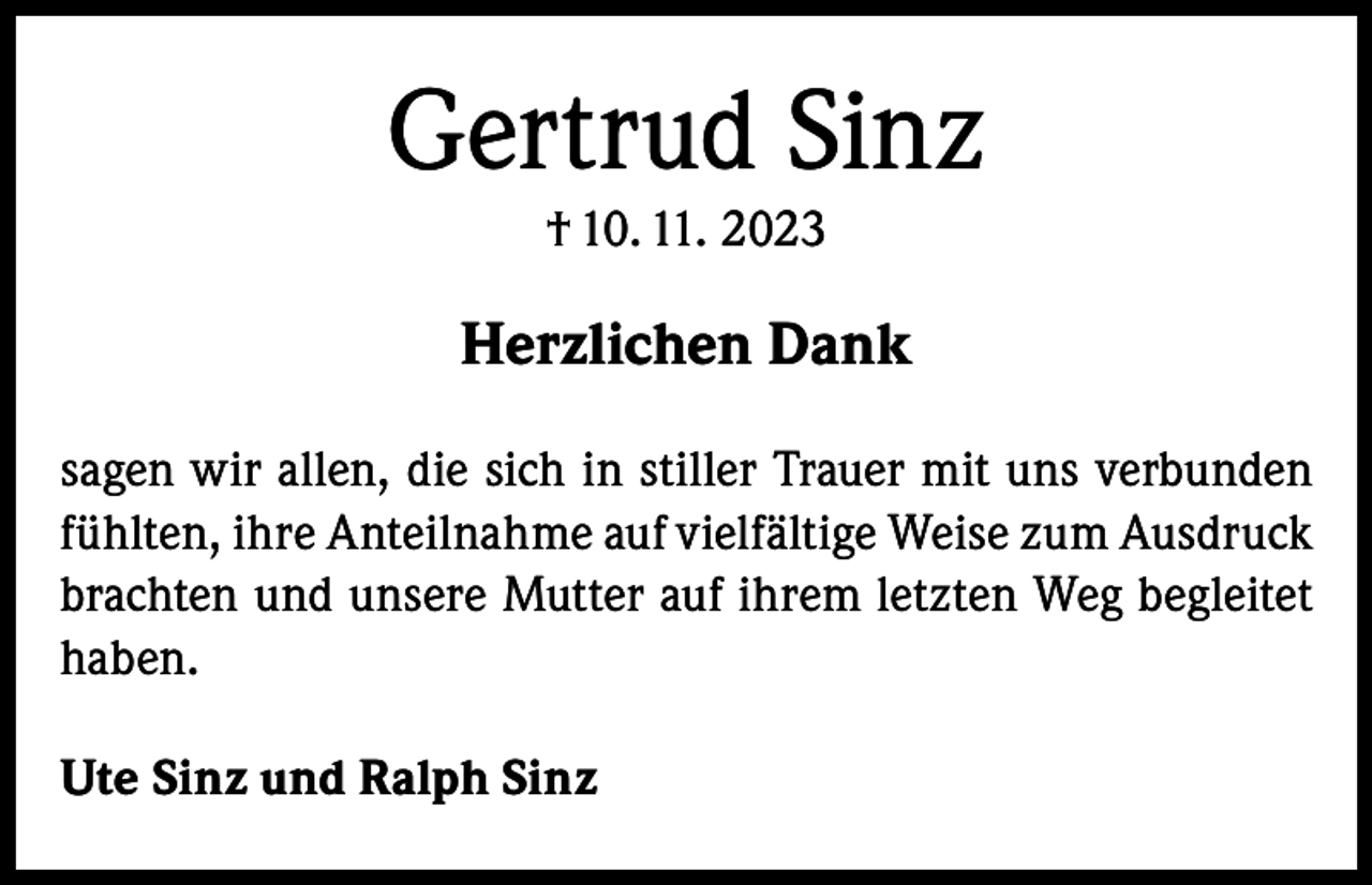 <p>Gertrud Sinz<br />† 10. 11. 2023</p><p>Herzlichen Dank<br />sagen wir allen, die sich in stiller Trauer mit uns verbunden<br />fühlten, ihre Anteilnahme auf vielfältige Weise zum Ausdruck<br />brachten und unsere Mutter auf ihrem letzten Weg begleitet<br />haben.<br />Ute Sinz und Ralph Sinz</p>