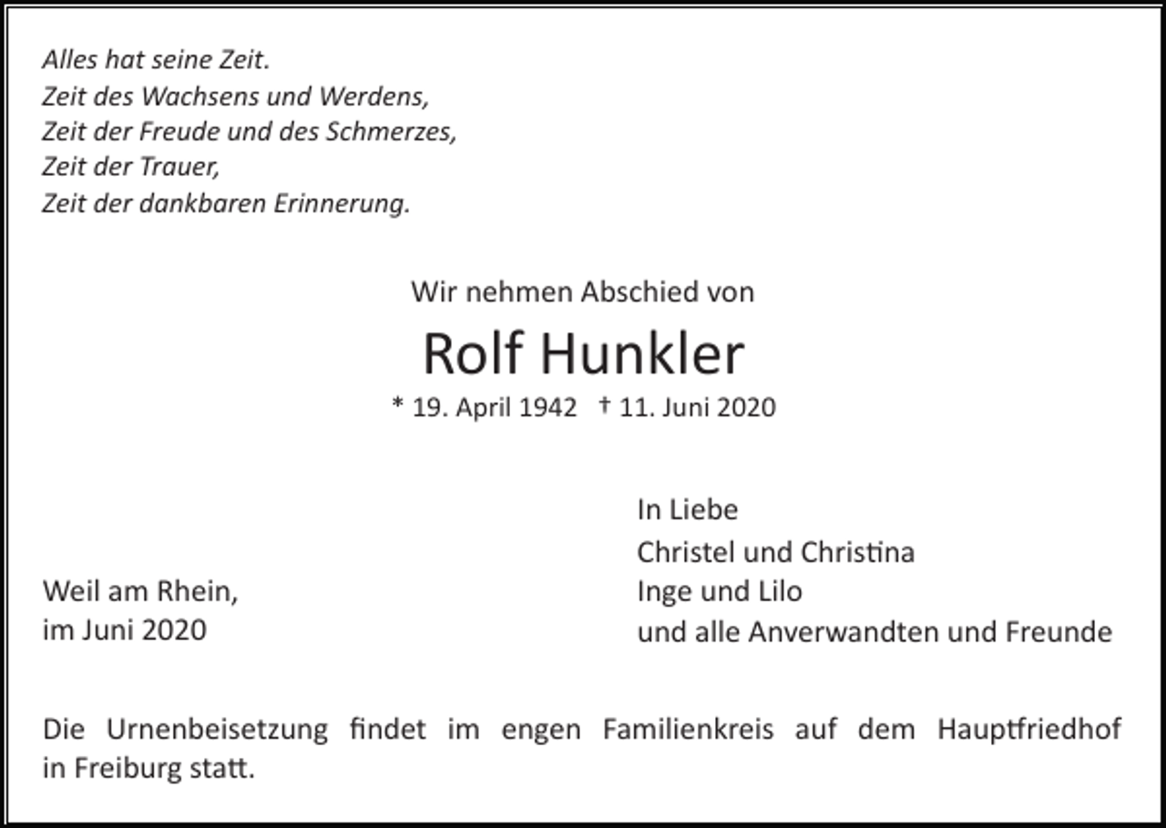 <p>Alles hat seine Zeit.<br />Zeit des Wachsens und Werdens,<br />Zeit der Freude und des Schmerzes,<br />Zeit der Trauer,<br />Zeit der dankbaren Erinnerung.</p><p>Wir nehmen Abschied von</p><p>Rolf Hunkler<br />* 19. April 1942 † 11. Juni 2020</p><p>Weil am Rhein,<br />im Juni 2020</p><p>In Liebe<br />Christel und Chris�na<br />Inge und Lilo<br />und alle Anverwandten und Freunde</p><p>Die Urnenbeisetzung ﬁndet im engen Familienkreis auf dem Haup�riedhof<br />in Freiburg sta�.</p>