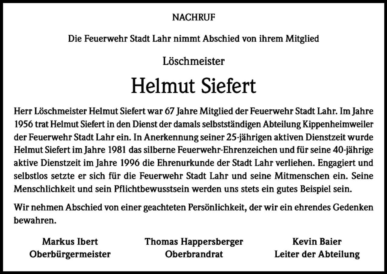 <p>NACHRUF<br />Die Feuerwehr Stadt Lahr nimmt Abschied von ihrem Mitglied</p><p>Löschmeister</p><p>Helmut Siefert<br />Herr Löschmeister Helmut Siefert war 67 Jahre Mitglied der Feuerwehr Stadt Lahr. Im Jahre<br />1956 trat Helmut Siefert in den Dienst der damals selbstständigen Abteilung Kippenheimweiler<br />der Feuerwehr Stadt Lahr ein. In Anerkennung seiner 25-jährigen aktiven Dienstzeit wurde<br />Helmut Siefert im Jahre 1981 das silberne Feuerwehr-Ehrenzeichen und für seine 40-jährige<br />aktive Dienstzeit im Jahre 1996 die Ehrenurkunde der Stadt Lahr verliehen. Engagiert und<br />selbstlos setzte er sich für die Feuerwehr Stadt Lahr und seine Mitmenschen ein. Seine<br />Menschlichkeit und sein Pflichtbewusstsein werden uns stets ein gutes Beispiel sein.<br />Wir nehmen Abschied von einer geachteten Persönlichkeit, der wir ein ehrendes Gedenken<br />bewahren.</p><p>Markus Ibert<br />Oberbürgermeister</p><p>Thomas Happersberger<br />Oberbrandrat</p><p>Kevin Baier<br />Leiter der Abteilung</p>