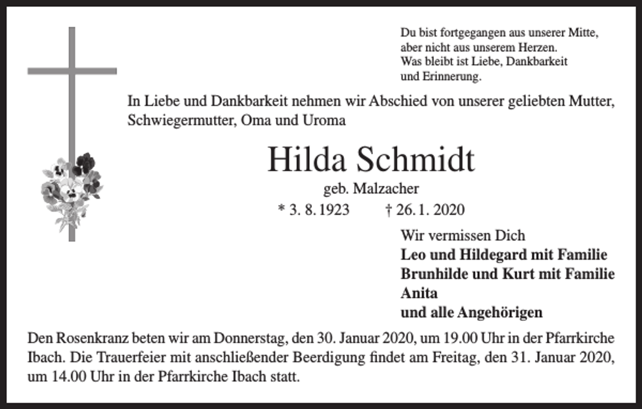 <p>Du bist fortgegangen aus unserer Mitte,<br />aber nicht aus unserem Herzen.<br />Was bleibt ist Liebe, Dankbarkeit<br />und Erinnerung.</p><p>In Liebe und Dankbarkeit nehmen wir Abschied von unserer geliebten Mutter,<br />Schwiegermutter, Oma und Uroma</p><p>Hilda Schmidt<br />geb. Malzacher<br />* 3. 8. 1923<br />† 26. 1. 2020<br />Wir vermissen Dich<br />Leo und Hildegard mit Familie<br />Brunhilde und Kurt mit Familie<br />Anita<br />und alle Angehörigen<br />Den Rosenkranz beten wir am Donnerstag, den 30. Januar 2020, um 19.00 Uhr in der Pfarrkirche<br />Ibach. Die Trauerfeier mit anschließender Beerdigung findet am Freitag, den 31. Januar 2020,<br />um 14.00 Uhr in der Pfarrkirche Ibach statt.</p>