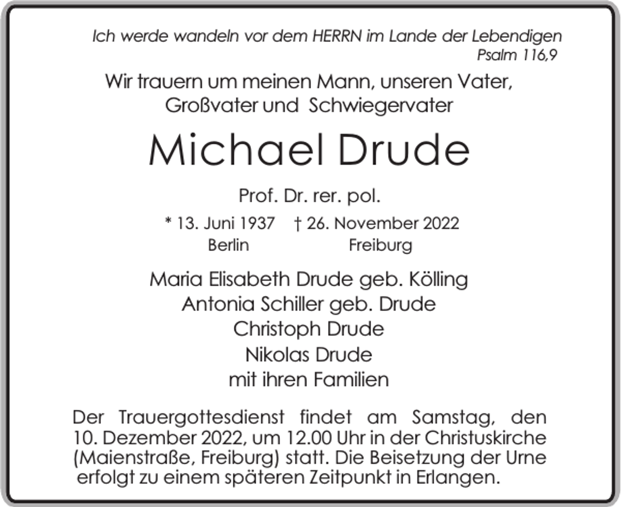 <p>Ich werde wandeln vor dem HERRN im Lande der Lebendigen<br />Psalm 116,9</p><p>Wir trauern um meinen Mann, unseren Vater,<br />Großvater und Schwiegervater</p><p>Michael Drude<br />Prof. Dr. rer. pol.<br />* 13. Juni 1937<br />Berlin</p><p>† 26. November 2022<br />Freiburg</p><p>Maria Elisabeth Drude geb. Kölling<br />Antonia Schiller geb. Drude<br />Christoph Drude<br />Nikolas Drude<br />mit ihren Familien<br />Der Trauergottesdienst findet am Samstag, den<br />10. Dezember 2022, um 12.00 Uhr in der Christuskirche<br />(Maienstraße, Freiburg) statt. Die Beisetzung der Urne<br />erfolgt zu einem späteren Zeitpunkt in Erlangen.</p>