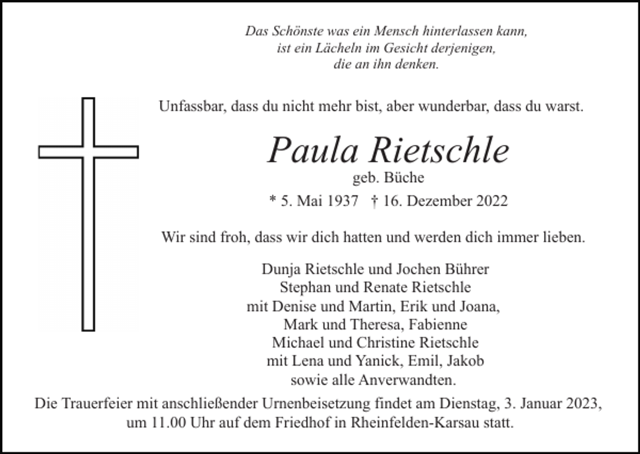 <p>Das Schönste was ein Mensch hinterlassen kann,<br />ist ein Lächeln im Gesicht derjenigen,<br />die an ihn denken.</p><p>Unfassbar, dass du nicht mehr bist, aber wunderbar, dass du warst.</p><p>Paula Rietschle<br />geb. Büche<br />* 5. Mai 1937 † 16. Dezember 2022<br />Wir sind froh, dass wir dich hatten und werden dich immer lieben.<br />Dunja Rietschle und Jochen Bührer<br />Stephan und Renate Rietschle<br />mit Denise und Martin, Erik und Joana,<br />Mark und Theresa, Fabienne<br />Michael und Christine Rietschle<br />mit Lena und Yanick, Emil, Jakob<br />sowie alle Anverwandten.<br />Die Trauerfeier mit anschließender Urnenbeisetzung findet am Dienstag, 3. Januar 2023,<br />um 11.00 Uhr auf dem Friedhof in Rheinfelden-Karsau statt.</p>