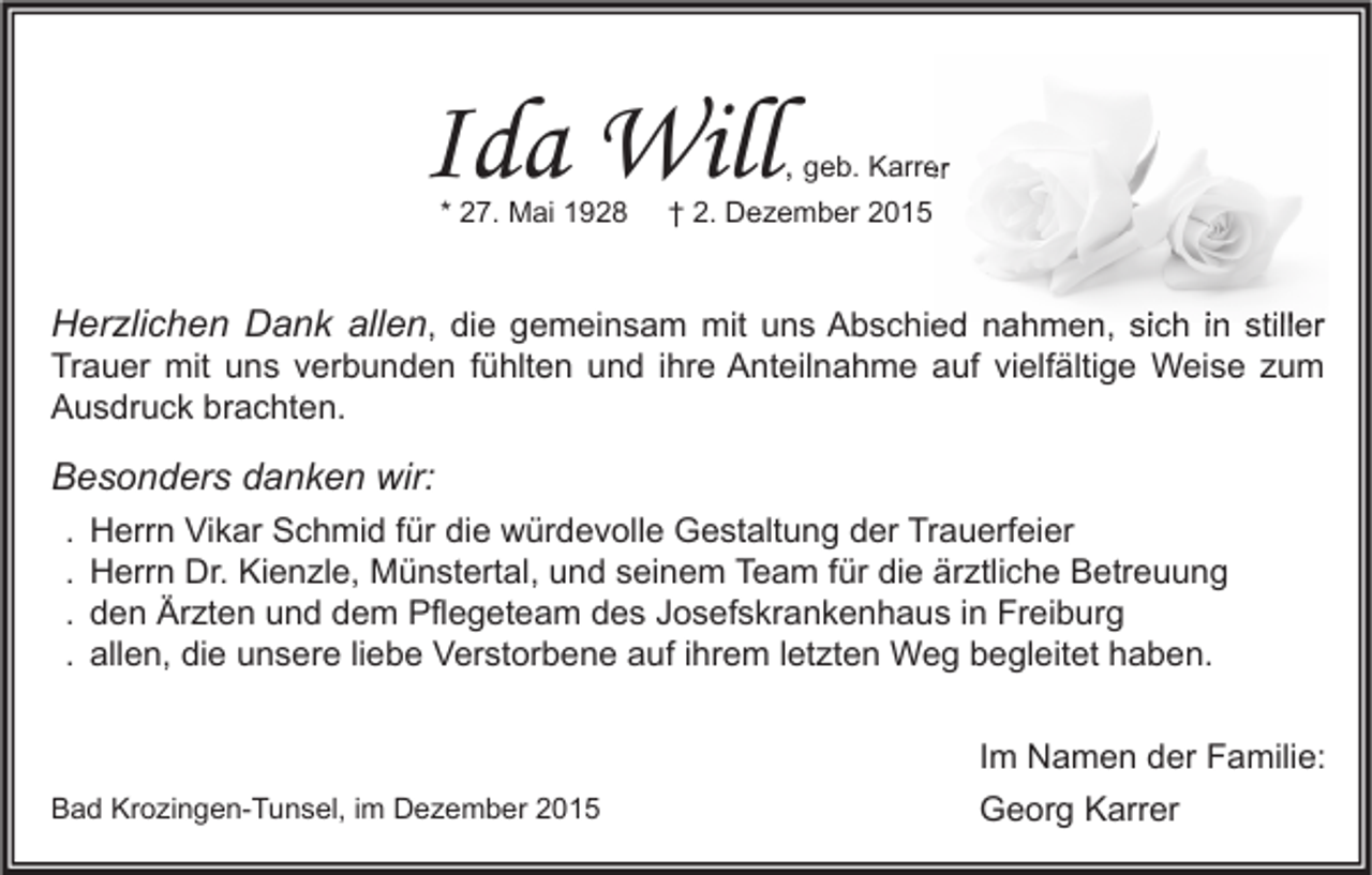 <p>Ida Will<br />* 27. Mai 1928</p><p>, geb. Karrer</p><p>† 2. Dezember 2015</p><p>Herzlichen Dank allen, die gemeinsam mit uns Abschied nahmen, sich in stiller<br />Trauer mit uns verbunden fühlten und ihre Anteilnahme auf vielfältige Weise zum<br />Ausdruck brachten.</p><p>Besonders danken wir:<br />.<br />.<br />.<br />.</p><p>Herrn Vikar Schmid für die würdevolle Gestaltung der Trauerfeier<br />Herrn Dr. Kienzle, Münstertal, und seinem Team für die ärztliche Betreuung<br />den Ärzten und dem Pflegeteam des Josefskrankenhaus in Freiburg<br />allen, die unsere liebe Verstorbene auf ihrem letzten Weg begleitet haben.</p><p>Bad Krozingen-Tunsel, im Dezember 2015</p><p>Im Namen der Familie:<br />Georg Karrer</p>