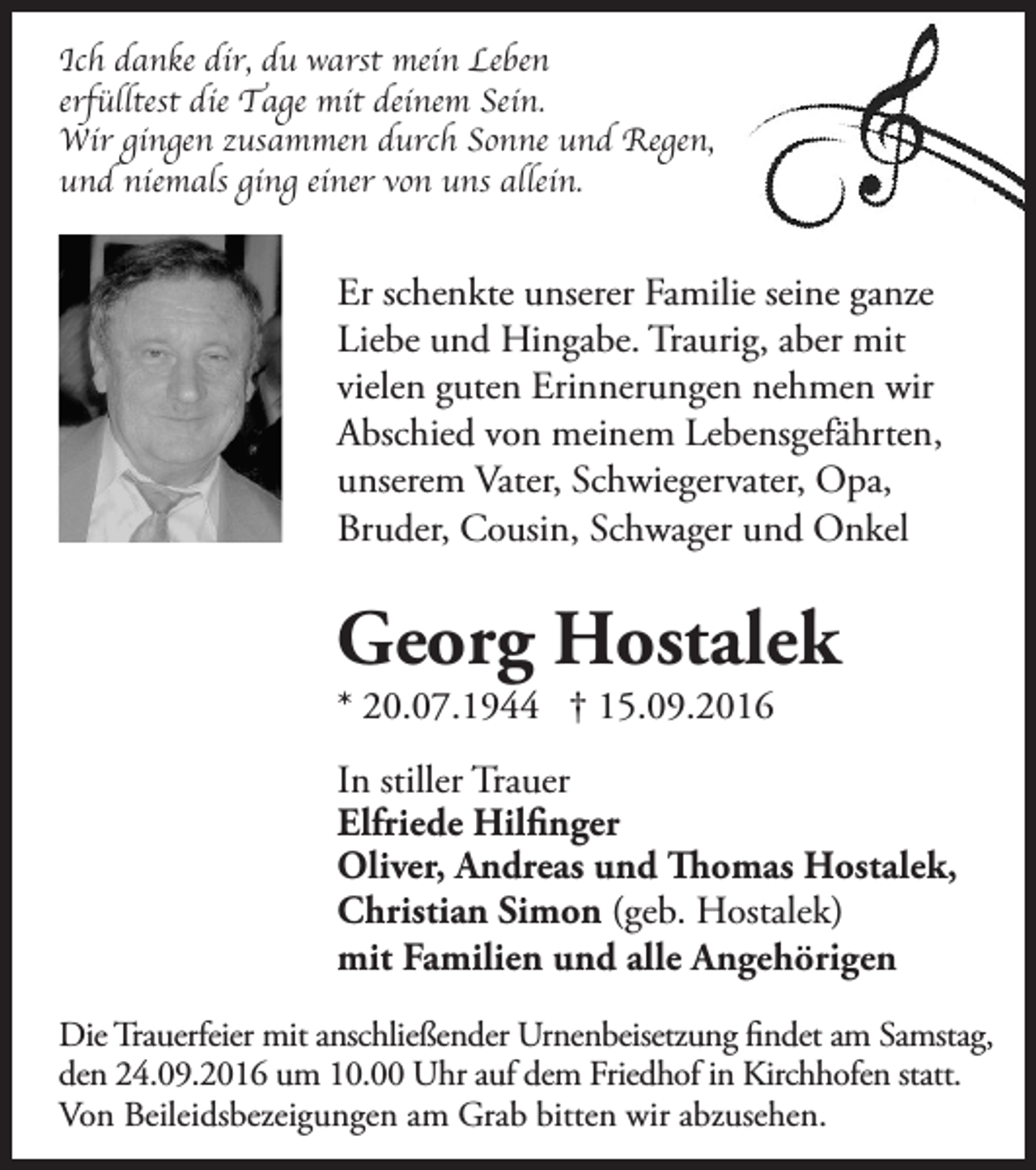 <p>Ich danke dir, du warst mein Leben<br />erfülltest die Tage mit deinem Sein.<br />Wir gingen zusammen durch Sonne und Regen,<br />und niemals ging einer von uns allein.</p><p>Er schenkte unserer Familie seine ganze<br />Liebe und Hingabe. Traurig, aber mit<br />vielen guten Erinnerungen nehmen wir<br />Abschied von meinem Lebensgefährten,<br />unserem Vater, Schwiegervater, Opa,<br />Bruder, Cousin, Schwager und Onkel</p><p>Georg Hostalek<br />* 20.07.1944 † 15.09.2016</p><p>In stiller Trauer<br />Elfriede Hilfinger<br />Oliver, Andreas und Thomas Hostalek,<br />Christian Simon (geb. Hostalek)<br />mit Familien und alle Angehörigen<br />Die Trauerfeier mit anschließender Urnenbeisetzung findet am Samstag,<br />den 24.09.2016 um 10.00 Uhr auf dem Friedhof in Kirchhofen statt.<br />Von Beileidsbezeigungen am Grab bitten wir abzusehen.</p>
