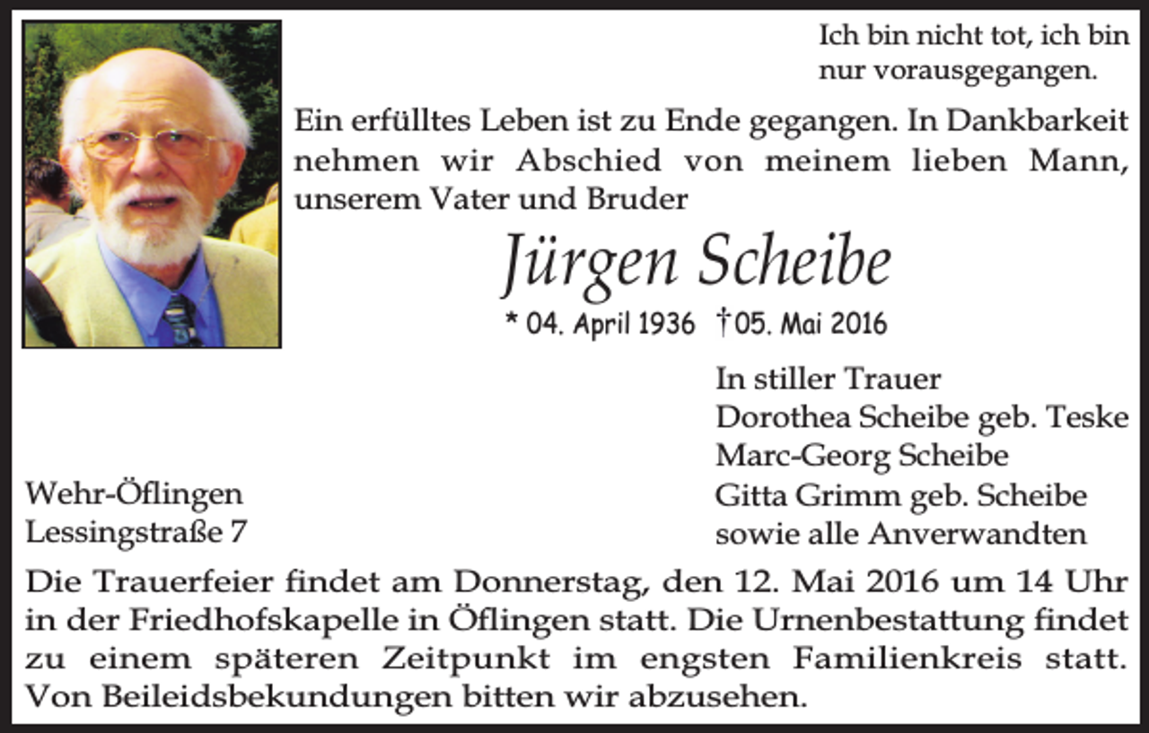 <p>Ich bin nicht tot, ich bin<br />nur vorausgegangen.</p><p>Ein erfülltes Leben ist zu Ende gegangen. In Dankbarkeit<br />nehmen wir Abschied von meinem lieben Mann,<br />unserem Vater und Bruder</p><p>Jürgen Scheibe<br />* 04. April 1936</p><p>Wehr-Öingen<br />Lessingstraße 7</p><p>05. Mai 2016</p><p>In stiller Trauer<br />Dorothea Scheibe geb. Teske<br />Marc-Georg Scheibe<br />Gitta Grimm geb. Scheibe<br />sowie alle Anverwandten</p><p>Die Trauerfeier ndet am Donnerstag, den 12. Mai 2016 um 14 Uhr<br />in der Friedhofskapelle in Öingen statt. Die Urnenbestattung ndet<br />zu einem späteren Zeitpunkt im engsten Familienkreis statt.<br />Von Beileidsbekundungen bitten wir abzusehen.</p>