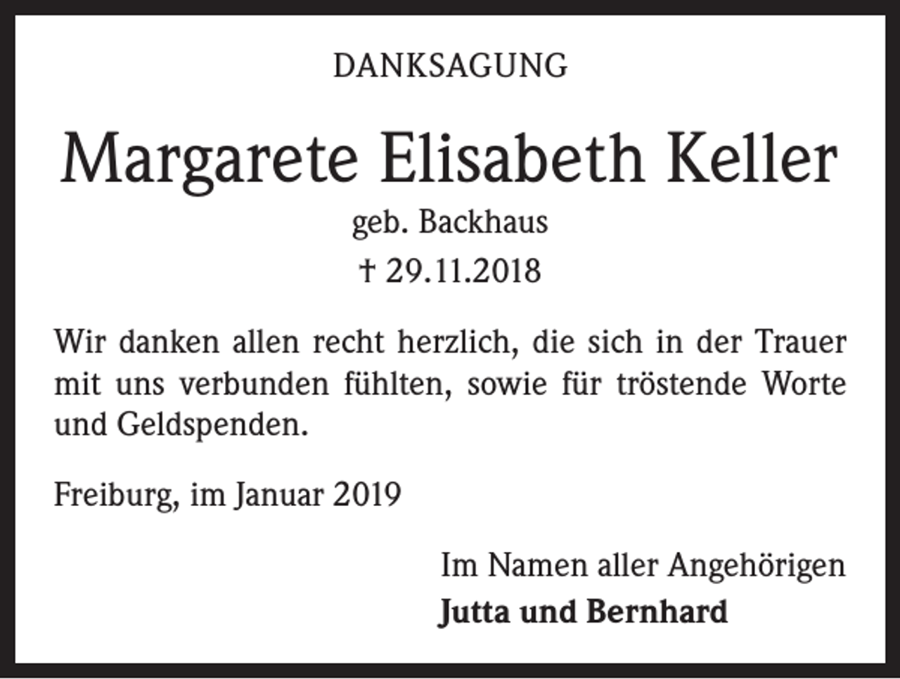 <p>DANKSAGUNG</p><p>Margarete Elisabeth Keller<br />geb. Backhaus<br />† 29.11.2018<br />Wir danken allen recht herzlich, die sich in der Trauer<br />mit uns verbunden fühlten, sowie für tröstende Worte<br />und Geldspenden.<br />Freiburg, im Januar 2019<br />Im Namen aller Angehörigen<br />Jutta und Bernhard</p>