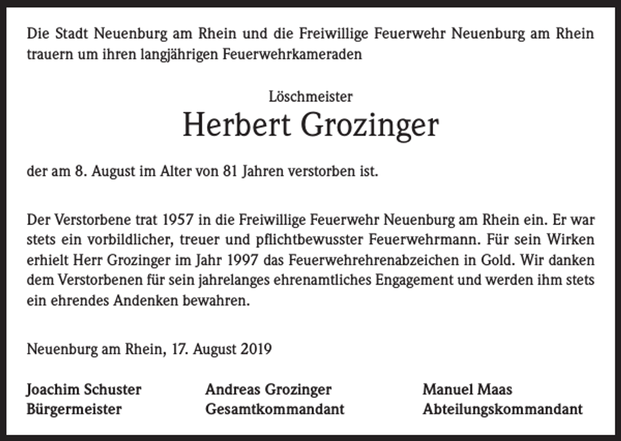 <p>Die Stadt Neuenburg am Rhein und die Freiwillige Feuerwehr Neuenburg am Rhein<br />trauern um ihren langjährigen Feuerwehrkameraden<br />Löschmeister</p><p>Herbert Grozinger<br />der am 8. August im Alter von 81 Jahren verstorben ist.<br />Der Verstorbene trat 1957 in die Freiwillige Feuerwehr Neuenburg am Rhein ein. Er war<br />stets ein vorbildlicher, treuer und pflichtbewusster Feuerwehrmann. Für sein Wirken<br />erhielt Herr Grozinger im Jahr 1997 das Feuerwehrehrenabzeichen in Gold. Wir danken<br />dem Verstorbenen für sein jahrelanges ehrenamtliches Engagement und werden ihm stets<br />ein ehrendes Andenken bewahren.<br />Neuenburg am Rhein, 17. August 2019<br />Joachim Schuster<br />Bürgermeister</p><p>Andreas Grozinger<br />Gesamtkommandant</p><p>Manuel Maas<br />Abteilungskommandant</p>