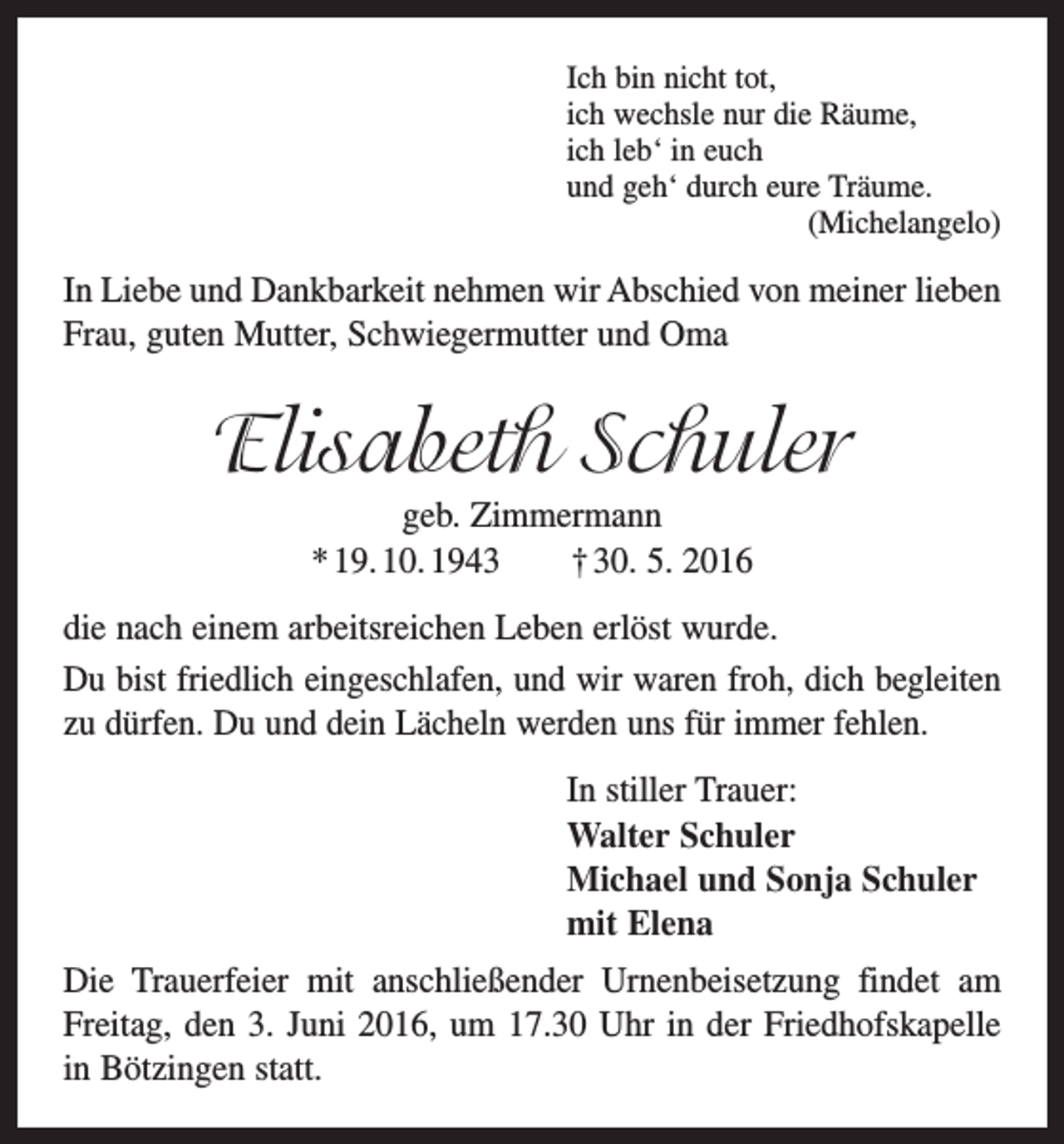 <p>Ich bin nicht tot,<br />ich wechsle nur die Räume,<br />ich leb‘ in euch<br />und geh‘ durch eure Träume.<br />(Michelangelo)</p><p>In Liebe und Dankbarkeit nehmen wir Abschied von meiner lieben<br />Frau, guten Mutter, Schwiegermutter und Oma</p><p>Elisabeth Schuler<br />geb. Zimmermann<br />* 19. 10. 1943 † 30. 5. 2016<br />die nach einem arbeitsreichen Leben erlöst wurde.<br />Du bist friedlich eingeschlafen, und wir waren froh, dich begleiten<br />zu dürfen. Du und dein Lächeln werden uns für immer fehlen.<br />In stiller Trauer:<br />Walter Schuler<br />Michael und Sonja Schuler<br />mit Elena<br />Die Trauerfeier mit anschließender Urnenbeisetzung f­indet am<br />Freitag, den 3. Juni 2016, um 17.30 Uhr in der Friedhofskapelle<br />in Bötzingen statt.</p>
