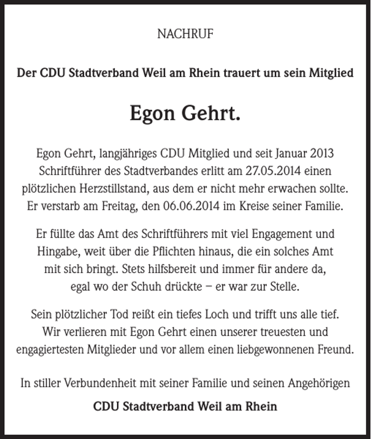 <p>NACHRUF<br />Der CDU Stadtverband Weil am Rhein trauert um sein Mitglied</p><p>Egon Gehrt.<br />Egon Gehrt, langjähriges CDU Mitglied und seit Januar 2013<br />Schriftführer des Stadtverbandes erlitt am 27.05.2014 einen<br />plötzlichen Herzstillstand, aus dem er nicht mehr erwachen sollte.<br />Er verstarb am Freitag, den 06.06.2014 im Kreise seiner Familie.<br />Er füllte das Amt des Schriftführers mit viel Engagement und<br />Hingabe, weit über die Pflichten hinaus, die ein solches Amt<br />mit sich bringt. Stets hilfsbereit und immer für andere da,<br />egal wo der Schuh drückte – er war zur Stelle.<br />Sein plötzlicher Tod reißt ein tiefes Loch und trifft uns alle tief.<br />Wir verlieren mit Egon Gehrt einen unserer treuesten und<br />engagiertesten Mitglieder und vor allem einen liebgewonnenen Freund.<br />In stiller Verbundenheit mit seiner Familie und seinen Angehörigen<br />CDU Stadtverband Weil am Rhein</p>
