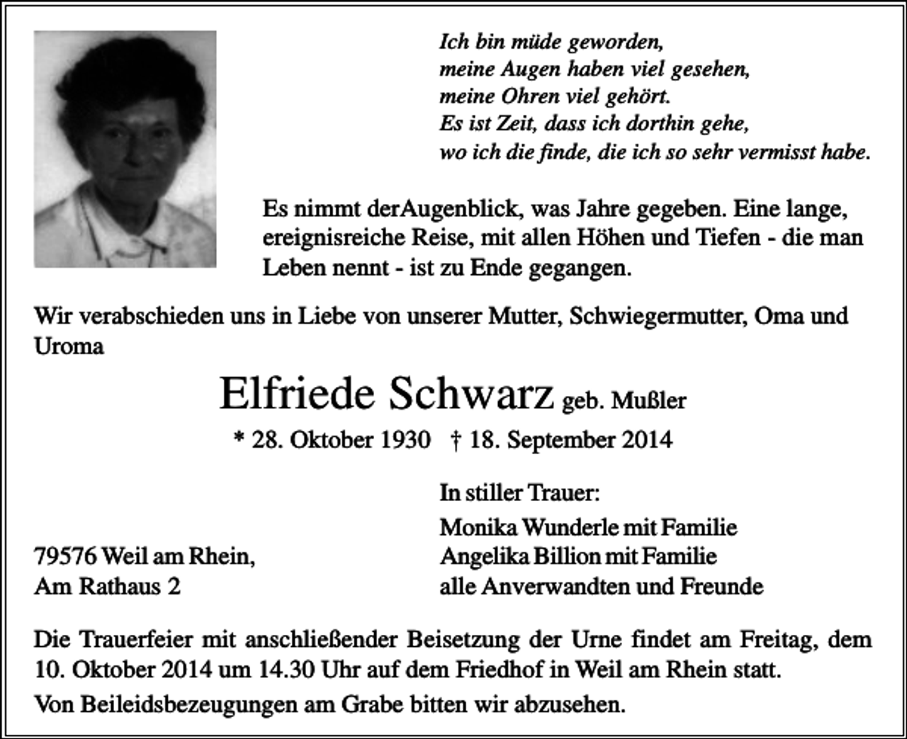 <p>Ich bin müde geworden,<br />meine Augen haben viel gesehen,<br />meine Ohren viel gehört.<br />Es ist Zeit, dass ich dorthin gehe,<br />wo ich die finde, die ich so sehr vermisst habe.</p><p>Es nimmt derAugenblick, was Jahre gegeben. Eine lange,<br />ereignisreiche Reise, mit allen Höhen und Tiefen - die man<br />Leben nennt - ist zu Ende gegangen.<br />Wir verabschieden uns in Liebe von unserer Mutter, Schwiegermutter, Oma und<br />Uroma</p><p>Elfriede Schwarz geb. Mußler<br />* 28. Oktober 1930 † 18. September 2014</p><p>79576 Weil am Rhein,<br />Am Rathaus 2</p><p>In stiller Trauer:<br />Monika Wunderle mit Familie<br />Angelika Billion mit Familie<br />alle Anverwandten und Freunde</p><p>Die Trauerfeier mit anschließender Beisetzung der Urne findet am Freitag, dem<br />10. Oktober 2014 um 14.30 Uhr auf dem Friedhof in Weil am Rhein statt.<br />Von Beileidsbezeugungen am Grabe bitten wir abzusehen.</p>