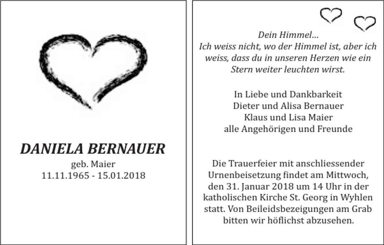 <p>Dein Himmel…<br />Ich weiss nicht, wo der Himmel ist, aber ich<br />weiss, dass du in unseren Herzen wie ein<br />Stern weiter leuchten wirst.<br />In Liebe und Dankbarkeit<br />Dieter und Alisa Bernauer<br />Klaus und Lisa Maier<br />alle Angehörigen und Freunde</p><p>DANIELA BERNAUER<br />geb. Maier<br />11.11.1965 - 15.01.2018</p><p>Die Trauerfeier mit anschliessender<br />Urnenbeisetzung Hindet am Mittwoch,<br />den 31. Januar 2018 um 14 Uhr in der<br />katholischen Kirche St. Georg in Wyhlen<br />statt. Von Beileidsbezeigungen am Grab<br />bitten wir höHlichst abzusehen.</p>